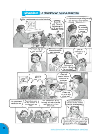 16
Movilización nacional por la Mejora de los aprendizajes
Situación 2 la planificación de una entrevista
Niños, ¿les interesan mucho las hormigas?
¿Y hacen algo con
esta hormiga?
Sí, donde
vivía hay unas
siquisapas y son
así de grandotas. Uy, señorita,
marroncita
estaba.
Mi abuelita las fríe
para comerlas.
Para saber
cómo son.
¿Para qué
quieren conocer
más sobre las
hormigas?
¡Sííííí!
¿Y para qué
nos sirve saber
cómo son?
Muy bien, entonces vamos a averiguar
más sobre las hormigas para explicar
cómo son a los niños del otro salón.
¿Tú has visto hormigas más grandes
que esa? ¿Qué color tenían?
Para escucharnos bien,
vamos a esperar nuestro
turno sin interrumpirnos.
¿Les gustaría
conocer más sobre
las hormigas?
¡No, las
hormigas no si
comin!
Para contarle a mi
mamá cómo son.
Para contarles a los
del otro salón que las
hormigas hacen sus
casas.
Para que sepan que ahí hay
hormigas, pero que no hay que
matarlas porque no hacen
daño a nada.
 
