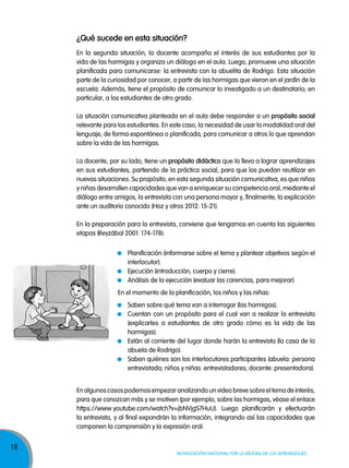 18
Movilización nacional por la Mejora de los aprendizajes
¿Qué sucede en esta situación?
En la segunda situación, la docente acompaña el interés de sus estudiantes por la
vida de las hormigas y organiza un diálogo en el aula. Luego, promueve una situación
planificada para comunicarse: la entrevista con la abuelita de Rodrigo. Esta situación
parte de la curiosidad por conocer, a partir de las hormigas que vieron en el jardín de la
escuela. Además, tiene el propósito de comunicar lo investigado a un destinatario; en
particular, a los estudiantes de otro grado.
La situación comunicativa planteada en el aula debe responder a un propósito social
relevante para los estudiantes. En este caso, la necesidad de usar la modalidad oral del
lenguaje, de forma espontánea o planificada, para comunicar a otros lo que aprendan
sobre la vida de las hormigas.
La docente, por su lado, tiene un propósito didáctico que la lleva a lograr aprendizajes
en sus estudiantes, partiendo de la práctica social, para que los puedan reutilizar en
nuevas situaciones. Su propósito, en esta segunda situación comunicativa, es que niños
y niñas desarrollen capacidades que van a enriquecer su competencia oral, mediante el
diálogo entre amigos, la entrevista con una persona mayor y, finalmente, la explicación
ante un auditorio conocido (Hoz y otros 2012: 15-21).
En la preparación para la entrevista, conviene que tengamos en cuenta las siguientes
etapas (Reyzábal 2001: 174-178):
Enalgunoscasospodemosempezaranalizandounvideobrevesobreeltemadeinterés,
para que conozcan más y se motiven (por ejemplo, sobre las hormigas, véase el enlace
https://www.youtube.com/watch?v=jbNVjgS7HuU). Luego planificarán y efectuarán
la entrevista, y al final expondrán la información, integrando así las capacidades que
componen la comprensión y la expresión oral.
Planificación (informarse sobre el tema y plantear objetivos según el
interlocutor).
Ejecución (introducción, cuerpo y cierre).
Análisis de la ejecución (evaluar las carencias, para mejorar).
En el momento de la planificación, los niños y las niñas:
Saben sobre qué tema van a interrogar (las hormigas).
Cuentan con un propósito para el cual van a realizar la entrevista
(explicarles a estudiantes de otro grado cómo es la vida de las
hormigas).
Están al corriente del lugar donde harán la entrevista (la casa de la
abuela de Rodrigo).
Saben quiénes son los interlocutores participantes (abuela: persona
entrevistada; niños y niñas: entrevistadores; docente: presentadora).
 