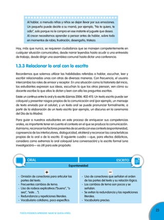 23
TODOS PODEMOS APRENDER, NADIE SE QUEDA ATRÁS
Hoy, más que nunca, se requieren ciudadanos que se manejen competentemente en
cualquier situación comunicativa, desde narrar leyendas hasta acudir a una entrevista
de trabajo, desde dirigir una asamblea comunal hasta dictar una conferencia.
Al hablar, a menudo niñas y niños se dejan llevar por sus emociones.
Un pequeño puede decirle a su mamá, por ejemplo, “No te quiero, te
odio”, solo porque no le compra en ese instante el juguete que desea.
Al crecer necesitamos aprender a pensar antes de hablar, sobre todo
en momentos de rabia, frustración, desengaño, tristeza.
Recordemos que solemos utilizar las habilidades referidas a hablar, escuchar, leer y
escribir relacionadas unas con otras de diversas maneras. Con frecuencia, el usuario
intercambia los roles de emisor y receptor. En una situación como la historieta del inicio,
los estudiantes expresan sus ideas, escuchan lo que los otros piensan, ven cómo su
docente escribe lo que ellos le dictan y leen con ella las preguntas escritas.
Existe un continuo entre lo oral y lo escrito (Llamas 2006: 402-411). Un texto escrito puede ser
coloquial y presentar rasgos propios de la comunicación oral (por ejemplo, un mensaje
de texto enviado por el celular), y un texto oral se puede pronunciar formalmente, a
partir de la elaboración de un texto escrito (por ejemplo, un discurso en la ceremonia
del Día de la Madre).
1.3.3 Relacionar lo oral con lo escrito
Para guiar a nuestros estudiantes en este proceso de enriquecer sus competencias
orales, es importante tener en cuenta el contexto en el que se produce la comunicación.
Asimismo,reconocerlosfactorespresentesdeacuerdoconesecontexto(espontaneidad,
copresencia de los interlocutores, dialoguicidad, etcétera) y reconocer las características
propias de lo oral o de lo escrito. El siguiente cuadro —que, para efectos didácticos,
considera como extremos lo oral coloquial (una conversación) y lo escrito formal (una
investigación)— es útil para este propósito:
oral esCrIto
espontaneidad
+
- Omisión de conectores para articular las
partes del texto.
- Frecuentes cambios de tema.
- Uso de rodeos explicativos (“bueno”, “o
sea”, “este…”).
- Redundancia y repeticiones literales.
- Vocabulario cotidiano, poco específico.
–
- Uso de conectores que señalan el orden
de las partes del texto y su relación lógica.
- Los cambios de tema son pocos y se
señalan.
- Se evitan la redundancia y las repeticiones
literales.
- Vocabulario preciso.
 