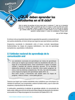 27
TODOS PODEMOS APRENDER, NADIE SE QUEDA ATRÁS
CAPÍTULOCAPÍTULO
En el tercer ciclo es importante desarrollar la capacidad de expresión y comprensión oral
de nuestros estudiantes, al mismo tiempo que logramos que sean lectores y escritores.
Empecemos recordando la interrelación entre el marco curricular (aprendizajes
fundamentales), los mapas de progreso (estándares) y las rutas de aprendizaje
(competencias, capacidades e indicadores).
Definir los objetivos del aprendizaje del discurso supone tomar en consideración […] cuáles son los conocimientos
previos de los estudiantes. Porque el conocimiento que tienen de la lengua es el punto de partida para acceder
a otros usos; […] no hay lengua ni dialectos, ni registros buenos y malos, esos usos son útiles para las relaciones
que el individuo entabla con una parte importante de su entorno. Rechazar el uso de la lengua del alumnado
oponiendo la variedad estándar […] conduce casi inevitablemente al fracaso escolar.
José Luis Martín Rodríguez.
2
2.1 Estándar nacional de aprendizaje de la
comunicación oral
Tenemos que lograr que nuestros estudiantes sean ciudadanos que comuniquen con
claridad sus opiniones, que comprendan y valoren los textos orales, y que no sean solo
receptores y reproductores de información.
A continuación, presentamos el estándar de aprendizaje referido a la comunicación de
textos orales, válido para el III ciclo de Educación Básica Regular (la descripción de cada ítem
se encuentra en el “Mapa de progreso de comunicación oral” (Ipeba 2013: 6-13):
estudiantes en el III ciclo?
¿qUÉ deben aprender los
Los estándares nacionales de aprendizaje son metas de aprendizaje
claras que se espera que alcancen todos los estudiantes del país a lo
largo de su escolaridad básica. Estos contribuirán a lograr la ansiada
calidad y equidad del sistema educativo peruano. Se ha decidido
elaborarlos poniendo énfasis en describir cómo suelen progresar de
ciclo a ciclo las distintas competencias. Por ello, han sido formulados
como mapas de progreso del aprendizaje (Ipeba 2013: 6).
Para tener acceso a información más amplia sobre los mapas de
progreso, véase el enlace: <www.ipeba.gob.pe>.
 