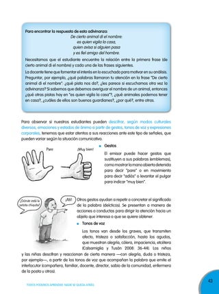 43
TODOS PODEMOS APRENDER, NADIE SE QUEDA ATRÁS
¡Allí!
¡Muy bien!Pare
Para observar si nuestros estudiantes pueden descifrar, según modos culturales
diversos, emociones y estados de ánimo a partir de gestos, tonos de voz y expresiones
corporales, tenemos que estar atentos a sus reacciones ante este tipo de señales, que
pueden variar según la situación comunicativa.
Gestos
El emisor puede hacer gestos que
sustituyen a sus palabras (emblemas),
comomostrarlamanoabiertadetenida
para decir “pare” o en movimiento
para decir “adiós” o levantar el pulgar
para indicar “muy bien”.
Otros gestos ayudan a repetir o concretar el significado
de la palabra (deícticos). Se presentan a manera de
acciones o conductas para dirigir la atención hacia un
objeto que interesa o que se quiere obtener.
tonos de voz
Los tonos van desde los graves, que transmiten
afecto, tristeza o satisfacción, hasta los agudos,
que muestran alegría, cólera, impaciencia, etcétera
(Calsamiglia y Tusón 2008: 36-44). Los niños
y las niñas descifran y reaccionan de cierta manera —con alegría, duda o tristeza,
por ejemplo—, a partir de los tonos de voz que acompañan la palabra que emite el
interlocutor (compañera, familiar, docente, director, sabio de la comunidad, enfermera
de la posta u otros).
para encontrar la respuesta de esta adivinanza:
De cierto animal di el nombre:
es quien vigila la casa,
quien avisa si alguien pasa
y es fiel amigo del hombre.
Necesitamos que el estudiante encuentre la relación entre la primera frase (de
cierto animal di el nombre) y cada una de las frases siguientes.
La docente tiene que fomentar el interés en lo escuchado para motivar en su análisis.
Preguntar, por ejemplo, ¿qué palabras llamaron tu atención en la frase “De cierto
animal di el nombre”: ¿qué pista nos da?, ¿les parece si escuchamos otra vez la
adivinanza? Si sabemos que debemos averiguar el nombre de un animal, entonces
¿qué otras pistas hay en “es quien vigila la casa”?, ¿qué animales podemos tener
en casa?, ¿cuáles de ellos son buenos guardianes?, ¿por qué?, entre otras.
¿Dónde está la
pelota chiquita?
 