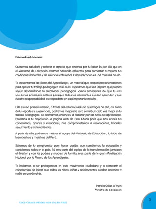 3
TODOS PODEMOS APRENDER, NADIE SE QUEDA ATRÁS
estimada(o) docente:
Queremos saludarte y reiterar el aprecio que tenemos por tu labor. Es por ello que en
el Ministerio de Educación estamos haciendo esfuerzos para comenzar a mejorar tus
condiciones laborales y de ejercicio profesional. Esta publicación es una muestra de ello.
Te presentamos las «Rutas del Aprendizaje», un material que proporciona orientaciones
para apoyar tu trabajo pedagógico en el aula. Esperamos que sea útil para que puedas
seguir desarrollando tu creatividad pedagógica. Somos conscientes de que tú eres
uno de los principales actores para que todos los estudiantes puedan aprender, y que
nuestra responsabilidad es respaldarte en esa importante misión.
Esta es una primera versión; a través del estudio y del uso que hagas de ella, así como
de tus aportes y sugerencias, podremos mejorarla para contribuir cada vez mejor en tu
trabajo pedagógico. Te animamos, entonces, a caminar por las rutas del aprendizaje.
Ponemos a tu disposición la página web de Perú Educa para que nos envíes tus
comentarios, aportes y creaciones; nos comprometemos a reconocerlos, hacerles
seguimiento y sistematizarlos.
A partir de ello, podremos mejorar el apoyo del Ministerio de Educación a la labor de
los maestros y maestras del Perú.
Sabemos de tu compromiso para hacer posible que cambiemos la educación y
cambiemos todos en el país. Tú eres parte del equipo de la transformación; junto con
el director y con los padres y madres de familia, eres parte de la gran Movilización
Nacional por la Mejora de los Aprendizajes.
Te invitamos a ser protagonista en este movimiento ciudadano y a compartir el
compromiso de lograr que todos los niños, niñas y adolescentes puedan aprender y
nadie se quede atrás.
Patricia Salas O
‚
Brien
Ministra de Educación
 