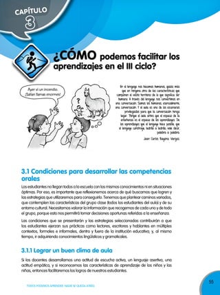 55
TODOS PODEMOS APRENDER, NADIE SE QUEDA ATRÁS
Los estudiantes no llegan todos a la escuela con los mismos conocimientos ni en situaciones
óptimas. Por eso, es importante que reflexionemos acerca de qué buscamos que logren y
las estrategias que utilizaremos para conseguirlo. Tenemos que plantear caminos variados,
que contemplen las características del grupo clase (todos los estudiantes del aula) y de su
entorno cultural. Necesitamos valorar la información que recogemos de cada uno y de todo
el grupo, porque esto nos permitirá tomar decisiones oportunas referidas a la enseñanza.
Las condiciones que se presentarán y las estrategias seleccionadas contribuirán a que
los estudiantes ejerzan sus prácticas como lectores, escritores y hablantes en múltiples
contextos, formales e informales, dentro y fuera de la institución educativa; y, al mismo
tiempo, ir adquiriendo conocimientos lingüísticos y gramaticales.
3.1 Condiciones para desarrollar las competencias
orales
CAPÍTULOCAPÍTULO
3
aprendizajes en el III ciclo?
¿CóMO podemos facilitar los
En el lenguaje nos hacemos humanos, quizás más
que en ninguna otra de las características que
componen el vasto territorio de lo que significa ser
humano. A través del lenguaje nos convertimos en
una conversación. Somos los humanos, esencialmente,
una conversación. Y el aula es uno de los escenarios
privilegiados para que la conversación tenga
lugar. Porque el aula antes que el espacio de la
enseñanza es el espacio de los aprendizajes. De
los aprendizajes que el lenguaje hace posible, que
el lenguaje construye, ladrillo a ladrillo, vale decir,
palabra a palabra.
Juan Carlos Bayona Vargas.
Ayer vi un incendio.
¡Salían llamas enormes!
Si los docentes desarrollamos una actitud de escucha activa, un lenguaje asertivo, una
actitud empática, y si reconocemos las características de aprendizaje de los niños y las
niñas, entonces facilitaremos los logros de nuestros estudiantes.
3.1.1 Lograr un buen clima de aula
 