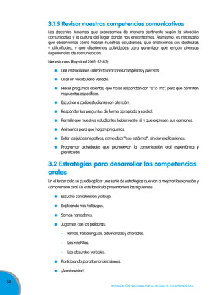 58
Movilización nacional por la Mejora de los aprendizajes
Los docentes tenemos que expresarnos de manera pertinente según la situación
comunicativa y la cultura del lugar donde nos encontramos. Asimismo, es necesario
que observemos cómo hablan nuestros estudiantes, que analicemos sus destrezas
y dificultades, y que diseñemos actividades para garantizar que tengan diversas
experiencias de comunicación.
Necesitamos (Reyzábal 2001: 82-87):
Dar instrucciones utilizando oraciones completas y precisas.
Usar un vocabulario variado.
Hacer preguntas abiertas, que no se respondan con “sí” o “no”, pero que permitan
respuestas específicas.
Escuchar a cada estudiante con atención.
Responder las preguntas de forma apropiada y cordial.
Permitir que nuestros estudiantes hablen entre sí, y que expresen sus opiniones.
Animarlos para que hagan preguntas.
Evitar los juicios negativos, como decir “eso está mal”, sin dar explicaciones.
Programar actividades que promuevan la comunicación oral espontánea y
planificada.
En el tercer ciclo se puede aplicar una serie de estrategias que van a mejorar la expresión y
comprensión oral. En este fascículo presentamos las siguientes:
Escucho con atención y dibujo.
Explicando mis hallazgos.
Somos narradores.
Jugamos con las palabras:
- Rimas, trabalenguas, adivinanzas y charadas.
- Las retahílas.
- Los absurdos verbales.
Participando para tomar decisiones.
¡A entrevistar!
3.1.5 Revisar nuestras competencias comunicativas
3.2 Estrategias para desarrollar las competencias
orales
 