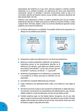 68
Movilización nacional por la Mejora de los aprendizajes
Escribimos adivinanzas en un papelote. Si es posible, ilustramos las respuestas con
dibujos (no nos olvidemos de cubrirlas).
Empezamos a jugar a las adivinanzas con una de las que preparamos.
Retamos a nuestros estudiantes a adivinarla. Los ayudamos,
haciéndolos pensar en las características descritas en la
adivinanza; por ejemplo, “¿qué objeto que ustedes conocen
tiene barba y tiene dientes?”, “¿cómo son y de qué color son
los dientes?”, “¿entonces, se trata de…?”, “¿qué será?”.
Mostramos el papelógrafo con la adivinanza y su respuesta,
si es posible en un dibujo, para que la confronten con sus
respuestas.
Los invitamos a compartir adivinanzas que conozcan.
Luego, inventamos una adivinanza frente a ellos, y los invitamos a que hagan lo
mismo.
Otra forma de iniciar el juego es que escojamos mentalmente un objeto del aula y,
sin mostrarlo, mencionemos sus características más saltantes (forma, color, tamaño,
utilidad, etcétera), a modo de adivinanza, sin decir de qué objeto se trata.
También podemos jugar con las tarjetas léxicas. Escogemos una sin que ellos
sepan y luego la colocamos entre las demás. Describimos lo que contiene la tarjeta
elegida y ellos tendrán que adivinar de qué se trata. Para hacerlo, tienen que mirar
las tarjetas y elegir la respuesta entre estas.
observadores del ambiente en el que viven; entonces exploran e inventan acertijos
basándose en su realidad inmediata. Las adivinanzas les sirven para relacionarse
socialmente, reforzar su identidad y transmitir conocimientos sobre la vida en la
comunidad, además de hacerlos razonar, buscar sentido y relacionar elementos del
texto (zavala 2006: 133-135).
Podemos crear adivinanzas y motivar a nuestros estudiantes para que las inventen,
partiendo por describir un objeto: para qué sirve, dónde se encuentra, etcétera, y sobre
cualquier tema: animales, objetos u otros. Es una forma divertida de aprender nuevas
palabras y de conocer las tradiciones.
Blanco es,
la gallina lo pone,
con aceite se fríe
y en el pan se come.
Arriba del camino,
abajo del camino,
una soguita
arrancada.
InDICADoR:
Descifra, según modos
culturales diversos,
emociones y estados
de ánimo a partir de
gestos y expresiones
corporales.
 