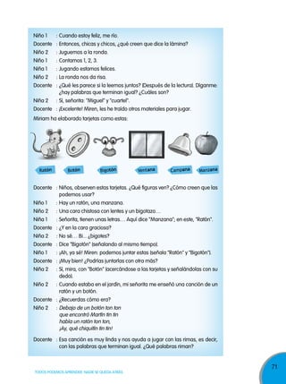 71
TODOS PODEMOS APRENDER, NADIE SE QUEDA ATRÁS
Niño 1 : Cuando estoy feliz, me río.
Docente : Entonces, chicas y chicos, ¿qué creen que dice la lámina?
Niño 2 : Juguemos a la ronda.
Niño 1 : Contamos 1, 2, 3.
Niña 1 : Jugando estamos felices.
Niño 2 : La ronda nos da risa.
Docente : ¿Qué les parece si la leemos juntos? (Después de la lectura). Díganme:
¿hay palabras que terminan igual? ¿Cuáles son?
Niña 2 : Sí, señorita: "Miguel" y "cuartel".
Docente : ¡Excelente! Miren, les he traído otros materiales para jugar.
Miriam ha elaborado tarjetas como estas:
Docente : Niños, observen estas tarjetas. ¿Qué figuras ven? ¿Cómo creen que las
podemos usar?
Niño 1 : Hay un ratón, una manzana.
Niño 2 : Una cara chistosa con lentes y un bigotazo…
Niña 1 : Señorita, tienen unas letras… Aquí dice "Manzana"; en este, "Ratón".
Docente : ¿Y en la cara graciosa?
Niña 2 : No sé… Bi... ¿bigotes?
Docente : Dice "Bigotón" (señalando al mismo tiempo).
Niño 1 : ¡Ah, ya sé! Miren: podemos juntar estas (señala "Ratón" y "Bigotón").
Docente : ¡Muy bien! ¿Podrías juntarlas con otra más?
Niña 2 : Sí, mira, con "Botón" (acercándose a las tarjetas y señalándolas con su
dedo).
Niño 2 : Cuando estaba en el jardín, mi señorita me enseñó una canción de un
ratón y un botón.
Docente : ¿Recuerdas cómo era?
Niño 2 : Debajo de un botón ton ton
que encontró Martín tin tin
había un ratón ton ton,
¡Ay, qué chiquitín tin tin!
Docente : Esa canción es muy linda y nos ayuda a jugar con las rimas, es decir,
con las palabras que terminan igual. ¿Qué palabras riman?
ManzanaRatón Botón Bigotón Ventana Campana
 