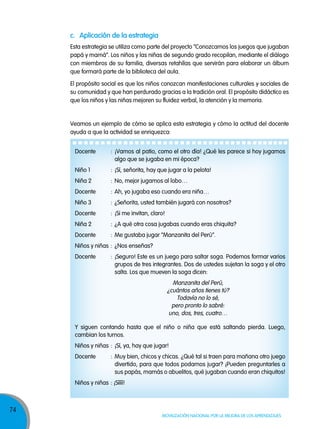 74
Movilización nacional por la Mejora de los aprendizajes
c. aplicación de la estrategia
Esta estrategia se utiliza como parte del proyecto “Conozcamos los juegos que jugaban
papá y mamá”. Los niños y las niñas de segundo grado recopilan, mediante el diálogo
con miembros de su familia, diversas retahílas que servirán para elaborar un álbum
que formará parte de la biblioteca del aula.
Veamos un ejemplo de cómo se aplica esta estrategia y cómo la actitud del docente
ayuda a que la actividad se enriquezca:
El propósito social es que los niños conozcan manifestaciones culturales y sociales de
su comunidad y que han perdurado gracias a la tradición oral. El propósito didáctico es
que los niños y las niñas mejoren su fluidez verbal, la atención y la memoria.
Docente : ¡Vamos al patio, como el otro día! ¿Qué les parece si hoy jugamos
algo que se jugaba en mi época?
Niño 1 : ¡Sí, señorita, hay que jugar a la pelota!
Niña 2 : No, mejor jugamos al lobo…
Docente : Ah, yo jugaba eso cuando era niña…
Niño 3 : ¿Señorita, usted también jugará con nosotros?
Docente : ¡Si me invitan, claro!
Niña 2 : ¿A qué otra cosa jugabas cuando eras chiquita?
Docente : Me gustaba jugar “Manzanita del Perú”.
Niños y niñas : ¿Nos enseñas?
Docente : ¡Seguro! Este es un juego para saltar soga. Podemos formar varios
grupos de tres integrantes. Dos de ustedes sujetan la soga y el otro
salta. Los que mueven la soga dicen:
Manzanita del Perú,
¿cuántos años tienes tú?
Todavía no lo sé,
pero pronto lo sabré:
uno, dos, tres, cuatro…
Y siguen contando hasta que el niño o niña que está saltando pierda. Luego,
cambian los turnos.
Niños y niñas : ¡Sí, ya, hay que jugar!
Docente : Muy bien, chicos y chicas. ¿Qué tal si traen para mañana otro juego
divertido, para que todos podamos jugar? ¡Pueden preguntarles a
sus papás, mamás o abuelitos, qué jugaban cuando eran chiquitos!
Niños y niñas : ¡Síííí!
 