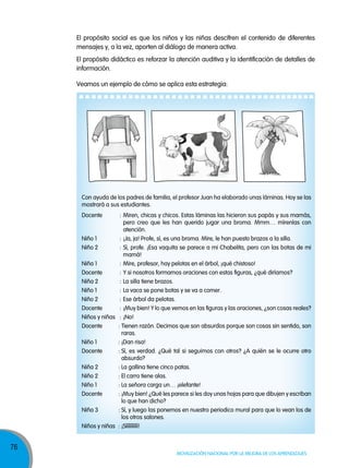 76
Movilización nacional por la Mejora de los aprendizajes
Veamos un ejemplo de cómo se aplica esta estrategia:
El propósito social es que los niños y las niñas descifren el contenido de diferentes
mensajes y, a la vez, aporten al diálogo de manera activa.
El propósito didáctico es reforzar la atención auditiva y la identificación de detalles de
información.
Con ayuda de los padres de familia, el profesor Juan ha elaborado unas láminas. Hoy se las
mostrará a sus estudiantes.
Docente : Miren, chicas y chicos. Estas láminas las hicieron sus papás y sus mamás,
pero creo que les han querido jugar una broma. Mmm… mírenlas con
atención.
Niño 1 : ¡Ja, ja! Profe, sí, es una broma. Mire, le han puesto brazos a la silla.
Niño 2 : Sí, profe. ¡Esa vaquita se parece a mi Chabelita, pero con las botas de mi
mamá!
Niña 1 : Mire, profesor, hay pelotas en el árbol, ¡qué chistoso!
Docente : Y si nosotros formamos oraciones con estas figuras, ¿qué diríamos?
Niña 2 : La silla tiene brazos.
Niño 1 : La vaca se pone botas y se va a comer.
Niño 2 : Ese árbol da pelotas.
Docente : ¡Muy bien! Y lo que vemos en las figuras y las oraciones, ¿son cosas reales?
Niños y niñas : ¡No!
Docente : Tienen razón. Decimos que son absurdos porque son cosas sin sentido, son
raras.
Niño 1 : ¡Dan risa!
Docente : Sí, es verdad. ¿Qué tal si seguimos con otros? ¿A quién se le ocurre otro
absurdo?
Niña 2 : La gallina tiene cinco patas.
Niño 2 : El carro tiene alas.
Niño 1 : La señora carga un… ¡elefante!
Docente : ¡Muy bien! ¿Qué les parece si les doy unas hojas para que dibujen y escriban
lo que han dicho?
Niña 3 : Sí, y luego las ponemos en nuestro periodico mural para que lo vean los de
los otros salones.
Niños y niñas : ¡Síííííííííí!
 