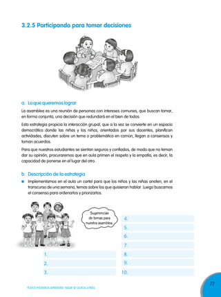 77
TODOS PODEMOS APRENDER, NADIE SE QUEDA ATRÁS
Sugerencias
de temas para
nuestra asamblea.
a. lo que queremos lograr
b. descripción de la estrategia
La asamblea es una reunión de personas con intereses comunes, que buscan tomar,
en forma conjunta, una decisión que redundará en el bien de todos.
Esta estrategia propicia la interacción grupal, que a la vez se convierte en un espacio
democrático donde las niñas y los niños, orientados por sus docentes, planifican
actividades, discuten sobre un tema o problemática en común, llegan a consensos y
toman acuerdos.
Para que nuestros estudiantes se sientan seguros y confiados, de modo que no teman
dar su opinión, procuraremos que en aula primen el respeto y la empatía, es decir, la
capacidad de ponerse en el lugar del otro.
Implementamos en el aula un cartel para que los niños y las niñas anoten, en el
transcurso de una semana, temas sobre los que quisieran hablar. Luego buscamos
el consenso para ordenarlos y priorizarlos.
1.
2.
3.
4.
5.
6.
7.
8.
9.
10.
3.2.5 participando para tomar decisiones
 