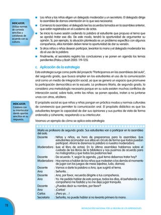 78
Movilización nacional por la Mejora de los aprendizajes
c. aplicación de la estrategia
Esta estrategia surge como parte del proyecto “Participamos en las asambleas del aula”,
del segundo grado, que busca ampliar en los estudiantes el uso de la comunicación
oral como un medio de integración social, ya que se genera un espacio que promueve
la participación democrática en la escuela. La profesora María, de segundo grado, la
considera una metodología necesaria porque en su aula existen muchos conflictos de
interacción social; sobre todo, entre las niñas: se ponen apodos, instan a no juntarse
unas con otras, etcétera.
Veamos un ejemplo de cómo se aplica esta estrategia:
Los niños y las niñas eligen un delegado moderador y un secretario. El delegado dirige
la asamblea (le damos orientación en lo que sea necesario).
Comienza la asamblea: el delegado lee los acuerdos tomados en la asamblea anterior,
que están registrados en el cuaderno de actas.
Se inicia la nueva sesión cediendo la palabra al estudiante que propuso el tema que
se aprobó tratar ese día. De este modo, tendrá la oportunidad de argumentar su
opinión. Si, por ejemplo, la situación planteada es un problema específico con algunos
compañeros, ellos también deben tener la oportunidad de dar su versión.
Si otros niños o niñas desean participar, levantan la mano y el delegado moderador les
da el uso de la palabra.
Finalmente, el secretario registra las conclusiones y se ponen en agenda los temas
pendientes (Palou y Bosh 2005: 119-125).
El propósito social es que niños y niñas pongan en práctica modos y normas culturales
de convivencia que permiten la comunicación oral. El propósito didáctico es que los
estudiantes tengan la capacidad de dar sus opiniones y sus puntos de vista de forma
ordenada y coherente, respetando a su interlocutor.
María es profesora de segundo grado. Sus estudiantes van a participar en la asamblea
del aula.
Docente : Niñas y niños, es hora de prepararnos para la asamblea. (Los
estudiantes acomodan sus sillas en círculo de forma que todos puedan
participar). Ahora le daremos la palabra a nuestra moderadora.
Moderadora : (Lee el libro de actas). En la última asamblea hablamos sobre el
cuidado de los libros de la biblioteca y nos pusimos de acuerdo para
no malograrlos y que todos los podamos leer.
Docente : De acuerdo. Y, según la agenda, ¿qué tema debemos tratar hoy?
Moderadora : Hoy vamos a hablar de los niños que molestan a los demás al momento
de jugar con los juegos de mesa (ajedrez, ludo, damas).
Docente : Vamos a darle la palabra a Ana, que sugirió el tema.
Ana : Señorita…
Docente : Ana, por favor, recuerda dirigirte a tus compañeros.
Ana : Ya. He pedido hablar de esto porque, todos los días, él (señalando a un
compañero) me fastidia y no me deja jugar tranquila.
Docente : ¿Puedes decir su nombre, por favor?
Ana : ¡Carlos!
Carlos : ¡Pero yo…!
Secretario : Señorita, no puede hablar si no levanta primero la mano.
Utiliza normas
de cortesía
sencillas y
cotidianas de
acuerdo con su
cultura.
InDICADoR:
Colabora con
su interlocutor
dando aportes
sencillos en su
respuesta.
InDICADoR:
 