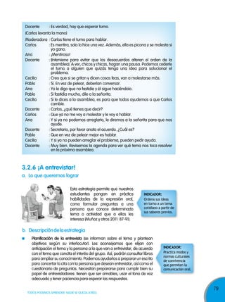 79
TODOS PODEMOS APRENDER, NADIE SE QUEDA ATRÁS
Docente : Es verdad, hay que esperar turno.
(Carlos levanta la mano)
Moderadora : Carlos tiene el turno para hablar.
Carlos : Es mentira, solo lo hice una vez. Además, ella es picona y se molesta si
yo gano.
Ana : ¡Mentiroso!
Docente : (Interviene para evitar que los desacuerdos alteren el orden de la
asamblea). A ver, chicos y chicas, hagan una pausa. Podemos cederle
el turno a alguien que quizás tenga una idea para solucionar el
problema.
Cecilia : Creo que si se gritan y dicen cosas feas, van a molestarse más.
Pablo : Sí. En vez de pelear, deberían conversar.
Ana : Yo le digo que no fastidie y él sigue haciéndolo.
Pablo : Si fastidia mucho, dile a la señorita.
Cecilia : Si le dices a la asamblea, es para que todos ayudemos a que Carlos
cambie.
Docente : Carlos, ¿qué tienes que decir?
Carlos : Que ya no me voy a molestar y le voy a hablar.
Ana : Y si ya no podemos arreglarlo, le diremos a la señorita para que nos
ayude.
Docente : Secretario, por favor anota el acuerdo. ¿Cuál es?
Pablo : Que en vez de pelear mejor es hablar.
Cecilia : Y si ya no pueden arreglar el problema, pueden pedir ayuda.
Docente : Muy bien. Revisemos la agenda para ver qué tema nos toca resolver
en la próxima asamblea.
b. descripcióndelaestrategia
planificación de la entrevista (se informan sobre el tema y plantean
objetivos según su interlocutor). Les aconsejamos que elijan con
anticipación el tema y la persona a la que van a entrevistar, de acuerdo
con el tema que concita el interés del grupo. Así, podrán consultar libros
paraampliarsuconocimiento.Podemos ayudarlos aprepararun escrito
para concertar la cita con la persona que desean entrevistar, así como el
cuestionario de preguntas. Necesitan prepararse para cumplir bien su
papel de entrevistadores: tienen que ser amables, usar el tono de voz
adecuado y tener paciencia para esperar las respuestas.
a. lo que queremos lograr
Esta estrategia permite que nuestros
estudiantes pongan en práctica
habilidades de la expresión oral,
como formular preguntas a una
persona que conoce determinado
tema o actividad que a ellos les
interesa (Muñoz y otros 2011: 87-91).
3.2.6 ¡a entrevistar!
Ordena sus ideas
en torno a un tema
cotidiano a partir de
sus saberes previos.
InDICADoR:
Practica modos y
normas culturales
de convivencia
que permiten la
comunicación oral.
InDICADoR:
 