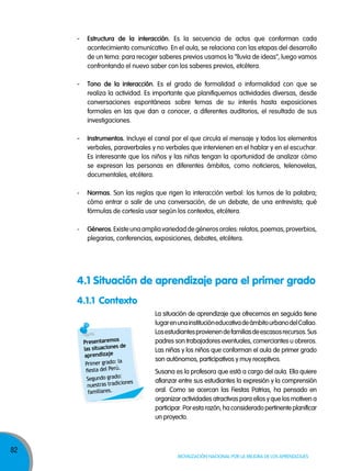 82
Movilización nacional por la Mejora de los aprendizajes
- estructura de la interacción. Es la secuencia de actos que conforman cada
acontecimiento comunicativo. En el aula, se relaciona con las etapas del desarrollo
de un tema: para recoger saberes previos usamos la “lluvia de ideas”, luego vamos
confrontando el nuevo saber con los saberes previos, etcétera.
- tono de la interacción. Es el grado de formalidad o informalidad con que se
realiza la actividad. Es importante que planifiquemos actividades diversas, desde
conversaciones espontáneas sobre temas de su interés hasta exposiciones
formales en las que dan a conocer, a diferentes auditorios, el resultado de sus
investigaciones.
- Instrumentos. Incluye el canal por el que circula el mensaje y todos los elementos
verbales, paraverbales y no verbales que intervienen en el hablar y en el escuchar.
Es interesante que los niños y las niñas tengan la oportunidad de analizar cómo
se expresan las personas en diferentes ámbitos, como noticieros, telenovelas,
documentales, etcétera.
- normas. Son las reglas que rigen la interacción verbal: los turnos de la palabra;
cómo entrar o salir de una conversación, de un debate, de una entrevista; qué
fórmulas de cortesía usar según los contextos, etcétera.
- Géneros. Existe una amplia variedad de géneros orales: relatos, poemas, proverbios,
plegarias, conferencias, exposiciones, debates, etcétera.
La situación de aprendizaje que ofrecemos en seguida tiene
lugarenunainstitucióneducativadeámbitourbanodelCallao.
Losestudiantesprovienendefamiliasdeescasosrecursos.Sus
padres son trabajadores eventuales, comerciantes u obreros.
Las niñas y los niños que conforman el aula de primer grado
son autónomos, participativos y muy receptivos.
Susana es la profesora que está a cargo del aula. Ella quiere
afianzar entre sus estudiantes la expresión y la comprensión
oral. Como se acercan las Fiestas Patrias, ha pensado en
organizar actividades atractivas para ellos y que los motiven a
participar. Por esta razón, ha considerado pertinente planificar
un proyecto.
4.1 Situación de aprendizaje para el primer grado
4.1.1 Contexto
Presentaremos
las situaciones de
aprendizaje
Primer grado: la
fiesta del Perú.
Segundo grado:
nuestras tradiciones
familiares.
 