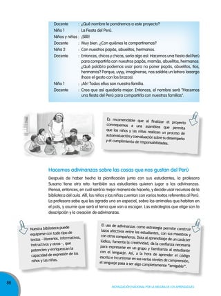 86
Movilización nacional por la Mejora de los aprendizajes
Docente : ¿Qué nombre le pondremos a este proyecto?
Niño 1 : La Fiesta del Perú.
Niños y niñas : ¡Sííííí!
Docente : Muy bien. ¿Con quiénes la compartiremos?
Niña 2 : Con nuestros papás, abuelitos, hermanos.
Docente : Entonces, chicos y chicas, sería algo así: Hacemos una Fiesta del Perú
para compartirla con nuestros papás, mamás, abuelitos, hermanos.
¿Qué palabra podemos usar para no poner papás, abuelitos, tíos,
hermanos? Porque, uyyy, imagínense, nos saldría un letrero laaargo
(hace el gesto con los brazos).
Niño 1 : ¡Ah! Todos ellos son nuestra familia.
Docente : Creo que así quedaría mejor. Entonces, el nombre será “Hacemos
una fiesta del Perú para compartirla con nuestras familias”.
Es recomendable que al finalizar el proyectoconvoquemos a una asamblea que permitaque los niños y las niñas realicen un proceso deautoevaluaciónycoevaluaciónsobresudesempeñoy el cumplimiento de responsabilidades.
Nuestra biblioteca puede
equiparse con todo tipo de
textos —literarios, informativos,
instructivos y otros—, que
potencien y enriquezcan la
capacidad de expresión de los
niños y las niñas.
El uso de adivinanzas como estrategia permite construirlazos afectivos entre los estudiantes, con sus maestros ycon otros compañeros. Dota al aprendizaje de un carácterlúdico, fomenta la creatividad, da la confianza necesariapara expresarse en un grupo y familiariza al estudiantecon el lenguaje. Así, a la hora de aprender el códigoescrito e incursionar en sus varios niveles de comprensión,el lenguaje pasa a ser algo completamente “amigable”.
Hacemos adivinanzas sobre las cosas que nos gustan del perú
Después de haber hecho la planificación junto con sus estudiantes, la profesora
Susana tiene otro reto: también sus estudiantes quieren jugar a las adivinanzas.
Piensa, entonces, en cuál será la mejor manera de hacerlo, y decide usar recursos de la
biblioteca del aula. Allí, los niños y las niñas cuentan con varios textos referentes al Perú.
La profesora sabe que les agrada uno en especial, sobre los animales que habitan en
el país, y asume que será el tema que van a escoger. Las estrategias que elige son la
descripción y la creación de adivinanzas.
 