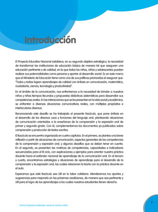 7
TODOS PODEMOS APRENDER, NADIE SE QUEDA ATRÁS
Introducción
El Proyecto Educativo Nacional establece, en su segundo objetivo estratégico, la necesidad
de transformar las instituciones de educación básica de manera tal que aseguren una
educación pertinente y de calidad, en la que todos los niños, niñas y adolescentes puedan
realizar sus potencialidades como persona y aportar al desarrollo social. Es en este marco
que el Ministerio de Educación tiene como una de sus políticas priorizadas el asegurar que:
“Todos y todas logren aprendizajes de calidad con énfasis en comunicación, matemática,
ciudadanía, ciencia, tecnología y productividad”.
En el ámbito de la comunicación, nos enfrentamos a la necesidad de brindar a nuestros
niños y niñas tiempos fecundos y propuestas didácticas sistemáticas para desarrollar sus
competenciasorales.Enlasinteraccionesqueselespresentanenlavidasocialyacadémica,
se enfrentan a diversas situaciones comunicativas reales, con múltiples propósitos e
interlocutores diversos.
Reconociendo este desafío se ha trabajado el presente fascículo, que pone énfasis en
el desarrollo de los diversos usos y funciones del lenguaje oral, planteando situaciones
de comunicación orientadas a la enseñanza de la comprensión y la expresión oral de
primer y segundo grado. Con él, complementamos los documentos ya publicados sobre
comprensión y producción de textos escritos.
El fascículo se encuentra organizado en cuatro capítulos. En el primero, se plantea una breve
reflexión a partir de situaciones de comunicación, aspectos generales de las competencias
de la comprensión y expresión oral, y algunos desafíos que se deben tener en cuenta.
En el segundo, se presentan las matrices de competencias, capacidades e indicadores
secuenciados para el III ciclo, con explicaciones y ejemplos para orientar nuestra práctica
docente hacia el estándar nacional de aprendizaje de la comunicación oral. En el tercero
y cuarto, encontramos estrategias y situaciones de aprendizaje para el desarrollo de la
comprensión y la expresión oral, las cuales relacionan la teoría con la práctica docente en
el aula.
Esperamos que este fascículo sea útil en tu labor cotidiana. Atenderemos tus aportes y
sugerencias para mejorarlo en las próximas reediciones, de manera que sea pertinente y
útil para el logro de los aprendizajes a los cuales nuestros estudiantes tienen derecho.
 