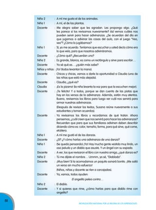 88
Movilización nacional por la Mejora de los aprendizajes
Niño 2 : A mí me gusta el de los animales.
Niña 1 : A mí, el de las plantas.
Docente : Me alegra saber que les agradan. Les propongo algo. ¿Qué
les parece si los revisamos nuevamente? Así vemos cuáles nos
pueden servir para hacer adivinanzas. ¿Se acuerdan del día en
que jugamos a adivinar las cosas del aula, con el juego “Veo,
veo”? ¿Cómo lo jugábamos?
Niño 1 : Sí, yo me acuerdo. Teníamos que escuchar y usted decía cómo era
lo que veía, para que nosotros adivináramos.
Docente : ¿Cómo qué? ¿Recuerdan uno?
Niña 2 : Es grande, blanca, es como un rectángulo y sirve para escribir…
Docente : Ya sé qué es… ¿quién más sabe?
Niños y niñas : ¡Yo! (todos levantan la mano).
Docente : Chicos y chicas, vamos a darle la oportunidad a Claudia (una de
las niñas que está más alejada).
Docente : Claudia, ¿qué es?
Claudia : ¡Es la pizarra! (la niña levanta la voz para que la escuchen mejor).
Docente : ¡Te felicito! Y a todos, porque se dan cuenta de las pistas que
hay en los versos de la adivinanza. Además, están muy atentos.
Bueno, revisemos los libros para luego ver cuál nos servirá para
armar nuestras adivinanzas.
(Después de revisar los textos, Susana reúne nuevamente a sus
estudiantes y toman acuerdos).
Docente : Ya revisamos los libros y recordamos de qué tratan. Ahora
pensemos, ¿cuál creen que nos servirá para hacer las adivinanzas?
Recuerden que para que sus familiares adivinen deben describir
diciendo cómo es: color, tamaño, forma, para qué sirve, qué come,
etcétera.
Niña 1 : A mí me gustó el de las danzas.
Docente : ¿Sí? ¿Y cómo harías una adivinanza de una danza?
Niña 1 : (Se queda pensando) ¡Ya! Hay mucha gente vestida muy lindo, un
oso peludo y un diablo que asusta. Y un ángel con su espada.
Docente : A ver, los que revisaron el libro con nuestra amiga, ¿qué danza es?
Niña 2 : Tú me dijiste el nombre… Ummm, ya sé, "Diablada".
Docente : ¡Muy bien! Si la acomodamos un poquito sonará bonito. ¡Me salió
un verso sin mucho esfuerzo!
(Niños, niñas y docente se ríen a carcajadas).
Docente : Ya, vamos, todos ayuden:
El angelito pelea contra…
Niño 2 : El diablo.
Docente : Y si quieres que rime, ¿cómo harías para que diablo rime con
angelito?
 