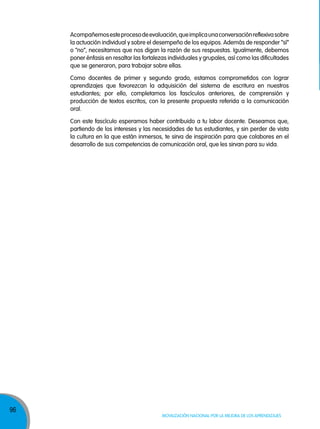 96
Movilización nacional por la Mejora de los aprendizajes
Acompañemosesteprocesodeevaluación,queimplicaunaconversaciónreflexivasobre
la actuación individual y sobre el desempeño de los equipos. Además de responder “sí”
o “no”, necesitamos que nos digan la razón de sus respuestas. Igualmente, debemos
poner énfasis en resaltar las fortalezas individuales y grupales, así como las dificultades
que se generaron, para trabajar sobre ellas.
Como docentes de primer y segundo grado, estamos comprometidos con lograr
aprendizajes que favorezcan la adquisición del sistema de escritura en nuestros
estudiantes; por ello, completamos los fascículos anteriores, de comprensión y
producción de textos escritos, con la presente propuesta referida a la comunicación
oral.
Con este fascículo esperamos haber contribuido a tu labor docente. Deseamos que,
partiendo de los intereses y las necesidades de tus estudiantes, y sin perder de vista
la cultura en la que están inmersos, te sirva de inspiración para que colabores en el
desarrollo de sus competencias de comunicación oral, que les sirvan para su vida.
 