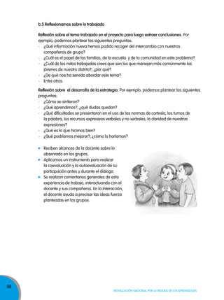 b.5 reflexionamos sobre lo trabajado
reflexión sobre el tema trabajado en el proyecto para luego extraer conclusiones. Por
ejemplo, podemos plantear las siguientes preguntas:
- ¿Qué información nueva hemos podido recoger del intercambio con nuestros
compañeros de grupo?
- ¿Cuál es el papel de las familias, de la escuela y de la comunidad en este problema?
- ¿Cuál de los mitos trabajados crees que son los que manejan más comúnmente los
jóvenes de nuestro distrito?, ¿por qué?
- ¿De qué nos ha servido abordar este tema?
- Entre otros.
reflexión sobre el desarrollo de la estrategia. Por ejemplo, podemos plantear las siguientes
preguntas:
- ¿Cómo se sintieron?
- ¿Qué aprendimos?, ¿qué dudas quedan?
- ¿Qué dificultades se presentaron en el uso de las normas de cortesía, los turnos de
la palabra, los recursos expresivos verbales y no verbales, la claridad de nuestras
expresiones?
- ¿Qué es lo que hicimos bien?
- ¿Qué podríamos mejorar?, ¿cómo lo haríamos?
Reciben alcances de la docente sobre lo
observado en los grupos.
Aplicamos un instrumento para realizar
la coevaluación y la autoevaluación de su
participación antes y durante el diálogo.
Se realizan comentarios generales de esta
experiencia de trabajo, interactuando con el
docente y sus compañeros. En la interacción,
el docente ayuda a precisar las ideas fuerza
planteadas en los grupos.

98

Movilización nacional por la Mejora de los aprendizajes

 