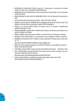 MINISTERIO DE EDUCACIÓN (2013a). Fascículo 1 Comprensión y producción de textos
escritos. VI Ciclo. Lima: Corporación Gráfica Navarrete.
MINISTERIO DE EDUCACIÓN (2013b). Fascículo General de Comunicación. Lima: Corporación
Gráfica Navarrete.
MUNICIPALIDAD DE SAN JUAN DE MIRAFLORES (2012). Plan de Desarrollo Concertado al
2021.
www.munisjm.gob.pe/transparencia/docs.../PDC_2012-2021_SJM.pdf
MUÑOz, Clarena y Martha ANDRADE (2011). Estrategias de interacción oral en el aula. Una
didáctica crítica del discurso educativo. Bogotá: Editorial Magisterio.
PALOU, Juli y Carmina BOSCH (2005). La lengua oral en la escuela: 10 experiencias
didácticas. Barcelona: Graó.
PRADO ARAGONÉS, Josefina (2011). Didáctica de la lengua y la literatura para educar en el
siglo XXI. Madrid: La Muralla.
QUILES CABRERA, María del Carmen (2006). La comunicación oral. Barcelona: Octaedro.
REYzÁBAL, María Victoria (2001). La comunicación oral y su didáctica. Madrid: La Muralla.
RODRÍGUEz, María Elena (1995). “Hablar en el aula: ¿para qué?”. Revista Lectura y Vida, año
16, n° 3.
http://www.oei.es/fomentolectura/hablar_escuela_rodriguez.pdf
SERTE ÚTIL: http://serteutil.wordpress.com/2012/12/14/influir-con-la-palabra-el-discursoeficaz/ (14 de diciembre 2012)
UNAMUNO, Virginia (2003). Lengua, escuela y diversidad sociocultural.

Barcelona: Graó.

VILÁ I SANTASUSANA, Montserrat (2011). Seis criterios para enseñar la lengua oral en la
educación obligatoria (artículo web) s/c
http://leer.es/wp-content/uploads/publicaciones/PDFs/201112.pdf
zAVALA, Virginia (2006). La oralidad como performance (artículo web). Lima: PUCP.
www.revistas.pucp.edu.pe/index.php/boletinira/.../

100
100

Movilización nacional por la Mejora de los aprendizajes

 