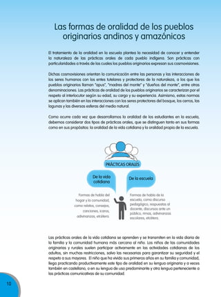 Las formas de oralidad de los pueblos
originarios andinos y amazónicos
El tratamiento de la oralidad en la escuela plantea la necesidad de conocer y entender
la naturaleza de las prácticas orales de cada pueblo indígena. Son prácticas con
particularidades a través de las cuales los pueblos originarios expresan sus cosmovisiones.
Dichas cosmovisiones orientan la comunicación entre las personas y las interacciones de
los seres humanos con los entes tutelares y protectores de la naturaleza, a los que los
pueblos originarios llaman “apus”, “madres del monte” y “dueños del monte”, entre otras
denominaciones. Las prácticas de oralidad de los pueblos originarios se caracterizan por el
respeto al interlocutor según su edad, su cargo y su experiencia. Asimismo, estas normas
se aplican también en las interacciones con los seres protectores del bosque, los cerros, las
lagunas y las diversas esferas del medio natural.
Como ocurre cada vez que desarrollamos la oralidad de los estudiantes en la escuela,
debemos considerar dos tipos de prácticas orales, que se distinguen tanto en sus formas
como en sus propósitos: la oralidad de la vida cotidiana y la oralidad propia de la escuela.

PRÁCTICAS ORALES
De la vida
cotidiana
Formas de habla del
hogar y la comunidad,
como relatos, consejos,
canciones, icaros,
adivinanzas, etcétera.

De la escuela

Formas de habla de la
escuela, como discurso
pedagógico, respuestas al
docente, discursos ante un
público, rimas, adivinanzas
escolares, etcétera.

Las prácticas orales de la vida cotidiana se aprenden y se transmiten en la vida diaria de
la familia y la comunidad humana más cercana al niño. Los niños de las comunidades
originarias y rurales suelen participar activamente en las actividades cotidianas de los
adultos, sin muchas restricciones, salvo las necesarias para garantizar su seguridad y el
respeto a sus mayores. El niño que ha vivido sus primeros años en su familia y comunidad,
llega practicando productivamente este tipo de oralidad en su lengua originaria y a veces
también en castellano, o en su lengua de uso predominante y otra lengua perteneciente a
las prácticas comunicativas de su comunidad.

10

Movilización nacional por la Mejora de los aprendizajes

 