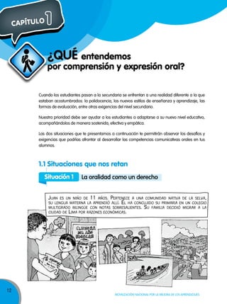 CAPÍTULO

1
¿qUÉ entendemos

por comprensión y expresión oral?
Cuando los estudiantes pasan a la secundaria se enfrentan a una realidad diferente a la que
estaban acostumbrados: la polidocencia, los nuevos estilos de enseñanza y aprendizaje, las
formas de evaluación, entre otras exigencias del nivel secundario.
Nuestra prioridad debe ser ayudar a los estudiantes a adaptarse a su nuevo nivel educativo,
acompañándolos de manera sostenida, efectiva y empática.
Las dos situaciones que te presentamos a continuación te permitirán observar los desafíos y
exigencias que podrías afrontar al desarrollar las competencias comunicativas orales en tus
alumnos.

1.1 Situaciones que nos retan
Situación 1

la oralidad como un derecho

Juan

es un niño de 11 años. Pertenece a una comunidad nativa de la selva,
su lengua materna la aPrendió allí. Él ha concluido su Primaria en un colegio
multigrado bilingÜe con notas sobresalientes. su familia decidió migrar a la
ciudad de lima Por razones económicas.

12

Movilización nacional por la Mejora de los aprendizajes

 