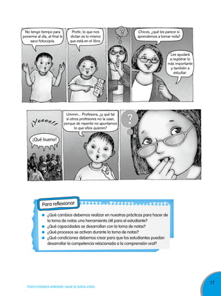 No tengo tiempo para
ponerme al día, al final le
saco fotocopia.

Profe, lo que nos
dictan es lo mismo
que está en el libro.

Chicos, ¿qué les parece si
aprendemos a tomar nota?

Les ayudará
a registrar lo
más importante
y también a
estudiar.

Ummm... Profesora, ¿y qué tal
si otros profesores no la usan,
porque de repente no apuntamos
lo que ellos quieren?

¡Qué bueno!

Para reflexionar
¿Qué cambios debemos realizar en nuestras prácticas para hacer de
la toma de notas una herramienta útil para el estudiante?
¿Qué capacidades se desarrollan con la toma de notas?
¿Qué procesos se activan durante la toma de notas?
¿Qué condiciones debemos crear para que los estudiantes puedan
desarrollar la competencia relacionada a la comprensión oral?

TODOS PODEMOS APRENDER, NADIE SE QUEDA ATRÁS

17

 