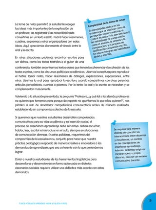 La toma de notas permitirá al estudiante recoger
las ideas más importantes de la explicación de
un profesor; las registrará y las reescribirá hasta
convertirlas en un texto escrito. Podrá hacer resúmenes,
cuadros, esquemas y otros organizadores con estas
ideas. Aquí apreciamos claramente el vínculo entre lo
oral y lo escrito.
En otras situaciones podemos encontrar escritos para
ser dichos, como los textos teatrales o el guion de una

s
e nota
toma d
e la
jidad d
en los la
Comple
radica
o
lejidad
an com l
c
p
Su com que la impli ditiva; e
u
n;
os
proces ión visual y a concentració
pc
la
perce
ular y mprensión
l musc
contro idades de co tesis y la
il
ín
las hab análisis, la s ceso de
el
ro
como
; y el p ión escrita.
ración
s
compa ión y expre habilidades
diﬁcac integran las
co
se
En ella escritas.
sy
orale

conferencia; también encontramos textos orales que tienen la coherencia y la cohesión de los
textos escritos, como los discursos políticos o académicos. Usamos la escritura para reproducir
el habla, tomar notas, hacer resúmenes de diálogos, explicaciones, exposiciones, entre
otros. Usamos lo oral para reproducir la escritura cuando compartimos con otras personas
artículos periodísticos, cuentos o poemas. Por lo tanto, lo oral y lo escrito se necesitan y se
complementan mutuamente.
Volviendo a la situación presentada, la pregunta “Profesora, ¿y qué tal si los demás profesores
no quieren que tomemos nota porque de repente no apuntamos lo que ellos quieren?”, nos
plantea el reto de desarrollar competencias comunicativas orales de manera sostenida,
estableciendo un compromiso colectivo de la escuela.
Si queremos que nuestros estudiantes desarrollen competencias
comunicativas para su vida académica y su inserción social, el
proceso de enseñanza-aprendizaje debe ser activo: deben escuchar,
hablar, leer, escribir e interactuar en el aula, siempre en situaciones
de comunicación diversas. En otras palabras, requerimos del
compromiso de la escuela en su conjunto para hacer que nuestra
práctica pedagógica responda de manera creativa e innovadora a las
demandas de aprendizaje; que sea coherente con lo que pretendemos
lograr.
Dotar a nuestros estudiantes de las herramientas lingüísticas para
desarrollarse y desenvolverse en forma adecuada en distintos
escenarios sociales requiere utilizar una didáctica más acorde con estas
demandas.

TODOS PODEMOS APRENDER, NADIE SE QUEDA ATRÁS

Se requiere una manera
distinta de concebir las
es
interacciones entre docent
cambio
y estudiantes, un
en las concepciones de
enseñanza-aprendizaje.
Además, debemos exigirnos
mejorar nuestro propio
o
discurso, para ser un model
comunicativo docente.

19

 