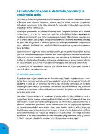 1.2 Competencias para el desarrollo personal y la
convivencia social
La comunicación oral está presente en acciones e interacciones humanas: diariamente usamos
el lenguaje para expresar, demostrar, explicar, describir, contar, entender, comprender,
defenderse, argumentar, entre otras acciones. Su desarrollo implica darle una atención
específica y distinta en la escuela.
Para lograr que nuestros estudiantes desarrollen estas competencias orales en la escuela,
debemos ser conscientes de los cambios constantes en los hábitos de la sociedad y en los
medios de comunicación, que vienen revolucionando nuestra vida cotidiana, especialmente
en el ámbito urbano. Por ejemplo, en vez del relato familiar y la charla durante las comidas,
las voces y las imágenes de la televisión reemplazan el diálogo; abundan los programas de
radio y televisión donde todos los invitados hablan al mismo tiempo y gritan para imponer su
turno de habla.
Estos cambios nos exigen una mirada atenta al contexto del estudiante. Incorporar las diversas
prácticas sociales del lenguaje (nos referimos a las prácticas positivas) en nuestras actividades
didácticas hará que nuestras propuestas sean más cercanas y significativas. Además, el
análisis, la reflexión y la crítica deben acompañar estos procesos si queremos desarrollar en
los estudiantes una actitud más observadora e integradora, más dialógica e intercultural.
A continuación, te presentamos aspectos que deberás tener en cuenta para orientar el
desarrollo de las competencias orales.

la situación comunicativa
Para desarrollar las competencias orales, las actividades didácticas deben ser propuestas
dentro de un marco comunicativo social (una salida de campo, el aniversario de la institución
educativa, la visita de un personaje importante, las actividades comunales, un incidente
climatológico, entre otras), o de un marco comunicativo escolar académico (una exposición
de ciencias, un debate en la clase de Historia, una entrevista a un personaje literario o al autor
de la obra, entre otras).
Una situación comunicativa es el contexto en el que se realiza la comunicación, es decir, el
momento en que se produce un intercambio informativo entre los participantes de este acto
comunicativo. En este intercambio están presentes los interlocutores, las circunstancias, la
intención comunicativa y el tema o asunto. No olvidemos que las propiedades específicas
de los participantes (edad, sexo, región, cultura, roles, función, identidad, el tipo de registro
lingüístico que usan, el nivel de conocimiento sobre el tema, la forma de interactuar, etcétera)
serán determinantes para realizar las interpretaciones del sentido. Ayudemos a nuestros
estudiantes a ser más conscientes de estos elementos preguntándoles sobre ¿Quién/es
habla/n? ¿Por qué? ¿A quién/es se dirige? ¿En qué circunstancias?¿Para qué?

20

Movilización nacional por la Mejora de los aprendizajes

 