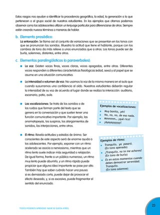 Estos rasgos nos ayudan a identificar la procedencia geográfica, la edad, la generación a la que
pertenecen o el grupo social de nuestros estudiantes. En los ejemplos que citamos podemos
observar como los adolescentes utilizan un lenjuage particular para diferenciarse de otros. Siempre
están creando nuevos términos o maneras de hablar.

b. elemento prosódico:
la entonación: Se llama así al conjunto de variaciones que se presentan en los tonos con
que se pronuncian los sonidos. Muestra la actitud que tiene el hablante, porque con los
cambios de tono da más relieve a unos enunciados que a otros. Los tonos puede ser de
burla, solemnes, distantes, entre otros.

c. elementos paralingüísticos (o paraverbales):
la voz: Existen voces finas, voces claras, voces apagadas, entre otras. Diferentes
voces responden a diferentes características fisiológicas (edad, sexo) y al papel que se
asume en una situación comunicativa.
la intensidad o volumen de voz: No usamos la voz de la misma manera en el aula que
cuando susurramos una confidencia al oído. Nuestros estudiantes deberán regular
la intensidad de su voz de acuerdo al lugar donde se realiza la interacción: auditorio,
escenario, patio, aula.
las vocalizaciones: Se trata de los sonidos o de
los ruidos que forman parte del texto que se
genera en la conversación y que suelen tener una
función comunicativa importante. Por ejemplo, las
onomatopeyas, los suspiros, los alargamientos de
sonidos, las interjecciones, entre otros.
el ritmo: Revela actitudes y estados de ánimo. Ser
conscientes de este aspecto será de enorme ayuda a
los adolescentes. Por ejemplo, exponer con un ritmo
acelerado se asocia a nerviosismo, mientras que un
ritmo lento suele indicar más seguridad o relajación.
De igual forma, frente a un público numeroso, un ritmo
muy lento puede aburrirlo, y un ritmo rápido puede
propiciar que alguna idea importante se pase por alto.
También hay que saber cuándo hacer una pausa:
si es demasiado corta, puede dejar de provocar el
efecto deseado, y, si es excesiva, puede fragmentar el
sentido del enunciado.

TODOS PODEMOS APRENDER, NADIE SE QUEDA ATRÁS

Ejemplos de vocalizaciones:
Muy bonito, ¡eh!
No, no, no, de eso nada.
Mmmmm… ¡qué rico!
¡Ayayayyyyyy!

Ejemplos de ritmo:
Tranquilo, ya pasará.
(En tono apenado)
achores!
¡Tranquilo, no te me
)
(En tono de burla
cuando
Es en estos momentos
strar serenidad.
debes demo
Tranquilo.
(En tono solemne)

23

 