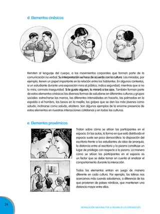 d. elementos cinésicos:

Remiten al lenguaje del cuerpo, a los movimientos corporales que forman parte de la
comunicación no verbal. su interpretación se hace de acuerdo con la cultura. Las miradas, por
ejemplo, tienen un papel importante en la relación entre los hablantes. En algunos contextos,
si un estudiante durante una exposición mira al público, indica seguridad; mientras que si no
lo mira, connota inseguridad. si le gusta alguien, lo mirará a los ojos. También forman parte
de estos elementos cinésicos las diversas formas de saludarse en diferentes culturas y grupos
sociales: estrecharse las manos, las diferentes intensidades en hacerlo, las palmadas en la
espalda o el hombro, los besos en la mejilla, los golpes que se dan los más jóvenes como
saludo, inclinarse como saludo, etcétera. Son algunos ejemplos de la enorme presencia de
estos elementos en nuestras interacciones cotidianas y en todas las culturas.

e. elementos proxémicos:
Tratan sobre cómo se sitúan los participantes en el
espacio. En las aulas, la forma en que está distribuido el
espacio suele ser poco democrática: la disposición del
escritorio frente a los estudiantes da idea de jerarquía,
la distancia entre el escritorio y la pizarra constituye un
lugar de privilegio con respecto a la pizarra. La manera
como se sitúan los participantes en el espacio es
un factor que se debe tomar en cuenta al analizar el
comportamiento durante la interacción.
Todos los elementos entran en juego de manera
diferente en cada cultura. Por ejemplo, los latinos nos
acercamos más cuando saludamos, a diferencia de los
que provienen de países nórdicos, que mantienen una
distancia mayor entre ellos.

24

Movilización nacional por la Mejora de los aprendizajes

 