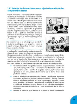 1.3.1 Trabajar las interacciones como eje de desarrollo de las
competencias orales
Cuando planificamos y proponemos actividades para los
estudiantes, lo hacemos con la finalidad de desarrollar
sus competencias básicas. Pero las actividades en sí
mismas no son suficientes para alcanzar los aprendizajes.
Para ello debemos crear una dinámica distinta en las
relaciones con y entre los estudiantes. Según Edwards
y Mercer (citados por De la Mata Benítez 1993: 24) los
estudiantes, además de experimentar el aprendizaje,
necesitan interpretar esta experiencia, y lo hacen cuando
hablan de ella. A partir del intercambio oral se va
generando un conocimiento compartido y se construye el
aprendizaje que se produce al hablar de esta experiencia
o actividad.
La interacción oral en el aula se produce cuando los
estudiantes en diálogo con sus compañeros y/o con el
docente construyen el aprendizaje de manera conjunta a
través de canales diversos.
A través de las interacciones los estudiantes aprenden
discutiendo entre ellos y con el docente, comparando
ideas y conceptos, desarrollando valores y actitudes más o menos favorables al aprendizaje.
También durante este mismo proceso la divergencia que se produce entre los interlocutores
ante una misma situación, las diferentes opiniones o enfoques, favorecen su desarrollo
cognitivo. Además, el estudiante toma conciencia de su aprendizaje por autoregulación.
Para lograr favorecer las interacciones es importante que tomemos en cuenta lo siguiente:
Crear situaciones tanto monogestionadas como plurigestionadas con una intención
comunicativa clara y en las que sea necesario movilizar distintas capacidades. Por
ejemplo, narrar cuentos a los niños de los grados inferiores, explicar un concepto
aprendido en otro curso, etcétera. Es importante que les demos tiempo para
practicar la actividad.
Proponer situaciones comunicativas reales, diversas y significativas, siempre de
una manera graduada en cuanto al nivel de complejidad y dificultad. Podemos
proponer actividades sencillas y con temas cercanos para ayudarlos a ganar
mayor seguridad y confianza, e ir aumentando la complejidad de textos y temas
a medida que observemos un mayor dominio. Por otro lado podemos trabajar en
dúos ejercicios simples como escucharse, y luego parafrasear lo que ha dicho su
compañero.
Promover el trabajo en grupo a través de la gestión de normas de interacción

TODOS PODEMOS APRENDER, NADIE SE QUEDA ATRÁS

29

 