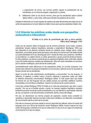 y organización de turnos. Las normas podrán regular la participación de los
estudiantes, en un clima de respeto, cooperación y cortesía.
Reflexionar sobre el uso de las normas, para que los estudiantes sepan cuándo
deben hablar y, sobre todo, callar para atender las palabras de los otros.
Trabajar la interacción en el aula requiere de apertura de parte del docente para dejar de ser el
centro de expresiones en el aula. Debemos hablar menos para que los estudiantes hablen más.

1.3.2 Orientar las prácticas orales desde una perspectiva
sociocultural e intercultural
“El habla es la carta de presentación que abre y cierra puertas”.
María Elena Rodríguez (1995)
Cada uno de nosotros utiliza el lenguaje oral de manera particular. Como todos, nuestros
estudiantes “poseen saberes lingüísticos, textuales y pragmáticos” (Rodríguez, 1995) que
han adquirido en los diversos contextos donde se movilizan (casa, colegio, barrio, clubes
deportivos, comunidad, grupos de la parroquia, entre otros), los mismos que han determinado
sus particularidades en el uso del lenguaje oral. A través de estos usos, podemos identificar
su procedencia, su capital cultural, su edad, generación o grupo social de donde provienen.
En otras palabras, nos damos cuenta de que su repertorio lingüístico varía entre ellos, debido
a que han tenido diversos modelos de verbalización. Más aún estas variedades se acentúan
por el carácter multilingüe y pluricultural de nuestro país.
Lamentablemente estas diferencias en las expresiones orales, en muchas ocasiones, han
servido para afianzar los prejuicios lingüísticos en la escuela y además se los ha asociado al
fracaso escolar de los estudiantes.
Según el punto de vista estrictamente sociolingüístico y comunicativo “no hay lenguas, ni
dialectos, ni registros, ni estilos malos o buenos, inferiores o superiores: todos son útiles
en distintas situaciones comunicativas” (Rodríguez 2005a: 3). Esto quiere decir que todas
las formas de uso del lenguaje oral son válidas porque nos permiten satisfacer nuestras
necesidades comunicativas y establecer relación con personas de nuestro entorno.
Como bien señala Rodríguez (1995) “El habla es la carta de presentación que abre y cierra
puertas”. Por eso en el ámbito escolar y social, no manejar registros lingüísticos variados
limitará la actuación social de nuestros estudiantes y a su vez afectará su aprendizaje. Además
de eso, se exponen a ser discriminados socialmente, dentro y fuera del colegio.
Por eso, sin desmerecer sus formas propias de expresión, nuestra tarea consistirá en
ayudarlos a desarrollar diversos formatos orales para satisfacer sus diferentes necesidades
de comunicación dentro y fuera de la escuela.
Para ello es necesario promover desde el aula la capacidad de reflexión sobre el manejo del
lenguaje como una “forma de actuación social” (Rodríguez 2005b: 4) para mejorar los usos
orales del lenguaje y orientarlo en lo que es adecuado y lo que no lo es, según el contexto de
comunicación en el que se ubique.

30

Movilización nacional por la Mejora de los aprendizajes

 