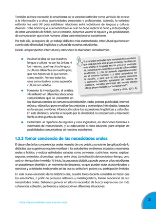También se hace necesaria la enseñanza de la variedad estándar como vehículo de acceso
a la información y a otras oportunidades personales y profesionales. Además, la variedad
estándar les será útil para establecer relaciones entre individuvos de lenguas y culturas
diversas. Cabe aclarar que su enseñanza en el aula no debe implicar la burla y el desprestigio
de otras variedades de habla; por el contrario, debemos valorar la riqueza y las posibilidades
de comunicación que el ser humano utiliza para relacionarse socialmente.
Por todo ello, se requiere de un trabajo didáctico más sistematizado, intercultural que tome en
cuenta esta diversidad lingüística y cultural de nuestros estudiantes.
Desde una perspectiva intercultural y atención a la diversidad, consideremos:
Inculcar la idea de que nuestras
lengua y cultura no son las únicas ni
las mejores; que hay otras lenguas
y culturas diferentes en nuestro país,
que nos hacen ser lo que somos
como nación. Por eso todos los
usos comunicativos como expresión
cultural son válidos.

l castellano
es la variedad de
variedad estándar
“La
les y familias con
a los grupos socia
que está asociada
o a un contexto
nguaje escrito y/
más acceso al le
de la formalidad
específico propio
de comunicación
espontáneamente
No se aprende
académica. (…)
aprenderse en
familiar. (…) debe
en el entorno
eda conocerla
ra que el niño pu
la escuela, y pa
l sistema de
sita apropiarse de
y dominarla nece
l mundo letrado
a participar de
escritura, necesit
idad”.
nado por la escolar
oficial proporcio
13: 9).
(Coral y otros. 20

Fomentar la investigación, el análisis
y la reflexión en diferentes situaciones
comunicativas que se presentan en
los diversos canales de comunicación (televisión, radio, prensa, publicidad, internet,
música, videoclips) para erradicar los prejuicios y estereotipos infundados, basados
en la escasa o errónea información sobre las expresiones lingüísticas y culturales.
En esta dinámica, orientar el respeto por la diversidad, la comprensión y tolerancia
frente a otros puntos de vista.

Desarrollar un repertorio de registros y usos lingüísticos, en situaciones formales e
informales de comunicación, y su adecuación a cada situación, para ampliar las
posibilidades comunicativas de nuestros estudiantes.

1.3.3 Tomar conciencia de las necesidades orales
El desarrollo de las competencias orales necesita de una práctica constante. La aplicación de la
didáctica que sugerimos requiere movilizar a los estudiantes en diversos espacios y escenarios
reales o ficticios, y realizar actividades variadas como conversar, cuchichear, narrar, explicar,
exponer, entrevistar, dramatizar, opinar, entre otras. La realización demandará un tiempo, pero
será un tiempo bien invertido. Al inicio, la propuesta didáctica puede parecer a los estudiantes
un pasatiempo divertido o un momento de descanso, ya que pueden estar acostumbrados a
ejercicios y actividades tradicionales en las que su actitud era pasiva y su participación limitada.
En este nuevo escenario de la didáctica oral, nuestra tarea docente consistirá en hacer que
los estudiantes, a partir de procesos reflexivos y metalingüísticos, tomen conciencia de sus
necesidades orales. Debemos generar en ellos la necesidad de buscar expresarse con más
coherencia, cohesión, pertinencia y adecuación en diferentes situaciones.

TODOS PODEMOS APRENDER, NADIE SE QUEDA ATRÁS

31

 