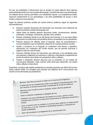 Por eso, las actividades e interacciones que se pongan en juego deberán tener algunas
particularidades frente a los usos sociales del lenguaje. La práctica de estos usos del lenguaje,
y la reflexión de los mismos, permitirán a los estudiantes mejorar sus competencias orales,
repercutir positivamente en sus aprendizajes, y les dará posibilidades de acceso a otros
medios y espacios socioculturales.
Según las diversas prácticas sociales de nuestro entorno, podemos seguir las siguientes
recomendaciones:
Proponer variadas situaciones de intercambio oral, tomando como referencia las
diversas prácticas sociales del lenguaje oral.
Utilizar textos de distintos géneros discursivos orales: conversaciones, debates,
entrevistas, monólogos, narraciones, paneles, foros, etcétera.
Plantear actividades donde el uso del tiempo sea funcional. A su vez estas deben
proponerse con intenciones comunicativas claras y compartidas con los estudiantes.
Propiciar espacios de reflexión sobre el lenguaje: sobre los procedimientos y
recursos lingüísticos que los hablantes utilizamos en nuestras prácticas sociales.
Ayudar a incorporar en su lenguaje un vocabulario más técnico y específico,
relacionado con contenidos del mundo escolar, que les permita acercarse a
registros cada vez más formales.
Favorecer distintas formas de intercambio que estimulen a los estudiantes para
que expresen y defiendan sus opiniones y creencias, entendiendo y respetando los
puntos de vista de otros desde una perspectiva crítica y reflexiva.
Analizar e interpretar diversos discursos que se presentan en los medios de
comunicación (televisión, radio, internet, entre otros) para desarrollar una actitud
crítica, reflexiva e intercultural.
Finalmente, cerramos este capítulo señalando los requisitos docentes que María del Carmen
Quiles Cabrera (2006: 37) considera para abordar una didáctica de la comunicación oral
acorde con las demandas que planteamos:

ón lingüística.
con la incorrecci
e asocie el habla
ea qu
eamente, sino
Rechazar toda id
quiere espontán
ias orales no se ad
ctica.
las competenc
de actuación didá
El desarrollo de
ado y planificado
proceso secuenci
ados de
que necesita un
isten distintos gr
al es coloquial, ex
todo lo or
Reconocer que no
formalidad.
sligada del uso.
a destiempo y de
s
itar la reflexión
Ev
la y abrirlo a otro
espacio en el au
es situaciones y
distribución del
nt
eva
icativa en difere
Establecer una nu
teracción comun
ra favorecer la in
contextos pa
propio
niveles.
afirmar el campo
escritura para re
y la
nsonante de
entre la oralidad
aje paralelo y co
Crear un puente
entar el aprendiz
su vez, fom
de cada una y, a
es.
ambas modalidad
unicación oral.
onista de la com
diante el protag
Hacer del estu

TODOS PODEMOS APRENDER, NADIE SE QUEDA ATRÁS

33

 