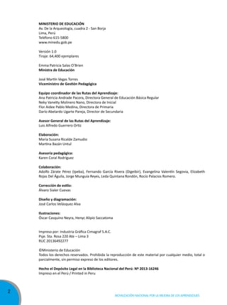 MINISTERIO DE EDUCACIÓN
Av. De la Arqueología, cuadra 2 - San Borja
Lima, Perú
Teléfono 615-5800
www.minedu.gob.pe
Versión 1.0
Tiraje: 64,400 ejemplares
Emma Patricia Salas O’Brien
Ministra de Educación
José Martín Vegas Torres
Viceministro de Gestión Pedagógica
Equipo coordinador de las Rutas del Aprendizaje:
Ana Patricia Andrade Pacora, Directora General de Educación Básica Regular
Neky Vanetty Molinero Nano, Directora de Inicial
Flor Aidee Pablo Medina, Directora de Primaria
Darío Abelardo Ugarte Pareja, Director de Secundaria
Asesor General de las Rutas del Aprendizaje:
Luis Alfredo Guerrero Ortiz
Elaboración:
María Susana Ricalde Zamudio
Martina Bazán Untul
Asesoría pedagógica:
Karen Coral Rodríguez
Colaboración:
Adolfo Zárate Pérez (Ipeba), Fernando García Rivera (Digeibir), Evangelina Valentín Segovia, Elizabeth
Rojas Del Águila, Jorge Munguía Reyes, Leda Quintana Rondón, Rocío Palacios Romero.
Corrección de estilo:
Álvaro Sialer Cuevas
Diseño y diagramación:
José Carlos Velásquez Alva
Ilustraciones:
Óscar Casquino Neyra, Henyc Alipio Saccatoma
Impreso por: Industria Gráfica Cimagraf S.A.C.
Psje. Sta. Rosa 220 Ate – Lima 3
RUC 20136492277
©Ministerio de Educación
Todos los derechos reservados. Prohibida la reproducción de este material por cualquier medio, total o
parcialmente, sin permiso expreso de los editores.
Hecho el Depósito Legal en la Biblioteca Nacional del Perú: Nº 2013-16246
Impreso en el Perú / Printed in Peru

2

Movilización nacional por la Mejora de los aprendizajes

 