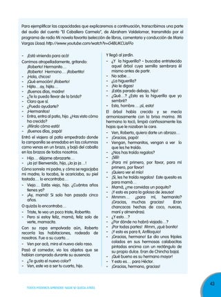 Para ejemplificar las capacidades que explicaremos a continuación, transcribimos una parte
del audio del cuento “El Caballero Carmelo”, de Abraham Valdelomar, transmitido por el
programa de radio Mi novela favorita (selección de libros, comentario y conducción de Mario
Vargas Llosa) http://www.youtube.com/watch?v=G4BUKCUsFFo

- ¡Está viniendo para acá!
Corrimos atropelladamente, gritando:
¡Roberto! Hermanito…
¡Roberto! Hermano… ¡Robertito!
- ¡Hola, chicos!
- ¡Qué emoción! ¡Roberto!
- Hijito…ay, hijito…
- ¡Buenos días, madre!
- ¿Te lo puedo llevar de la brida?
- Claro que sí.
- ¿Puedo ayudarte?
- ¡Hermanitos!
- Entra, entra al patio, hijo. ¿Has visto cómo
ha crecido?
- ¡Míralo cómo está!
- ¡Buenos días, papá!
Entró el viajero al patio empedrado donde
la campanilla se enredaba en las columnas
como venas en un brazo, y bajó del caballo
en los brazos de todos nosotros.
- Hijo… déjame abrazarte…
- ¡Ja ja! Bienvenido, hijo, ¡Ja ja ja…!
Cómo sonreía mi padre, y cómo se regocijaba
mi madre; lo tocaba, le acariciaba, su piel
tostada… lo encontraba…
- Viejo… Estás viejo, hijo. ¿Cuántos años
tienes ya?
- ¡Ay, mamá! Si solo han pasado cinco
años.
O quizás lo encontraba…
- Triste, te veo un poco triste, Robertito.
- Pero si estoy feliz, mamá, feliz solo de
verte, mamacita.
Con su ropa empolvada aún, Roberto
recorría las habitaciones, rodeado de
nosotros. Fue a su cuarto…
- Ven por acá, mira el nuevo cielo raso.
Pasó al comedor, vio los objetos que se
habían comprado durante su ausencia.
- ¿Te gusta el nuevo color?
- Ven, este va a ser tu cuarto, hijo.

TODOS PODEMOS APRENDER, NADIE SE QUEDA ATRÁS

Y llegó al jardín.
- ¿Y la higuerilla? - buscaba entristecido
aquel árbol cuya semilla sembrara él
mismo antes de partir.
- No sabe…
- ¿La higuerilla?
- ¡No le digas!
- ¡Estás parado debajo, hijo!
- ¿Qué…? ¿Esta es la higuerilla que yo
sembré?
- Esta, hombre… ¡sí, esta!
El árbol había crecido y se mecía
armoniosamente con la brisa marina. Mi
hermano lo tocó, limpió cariñosamente las
hojas que le rozaban la cara.
- Ven, Roberto, quiero darte un abrazo…
- ¡Gracias, papá!
- Vengan, hermanitos, vengan a ver lo
que les he traído.
- ¿Nos has traído regalos?
- ¡Síííí!
- ¡Para mí primero, por favor, para mí
primero, por favor!
- ¡Quiero ver el mío!
- ¡Sí, les he traído regalos! Este quesito es
para mamá…
- Mamá, ¿me convidas un poquito?
- ¡Y esto es para la golosa de Jesusa!
- Mmmm… ¿para mí, hermanito?
¡Gracias, muchas gracias!
(Eran
chancacas hechas de coco, nueces,
maní y almendras).
- ¿Y esto…?
- ¿Por dónde no habrá viajado…?
- ¡Por todas partes! Mmm, ¡qué bonito!
- ¡Y esto es para ti, Anfiloquio!
- ¡Gracias, hermano! (Le dio unos frijoles
colados en sus hermosas calabacitas
pintadas encima con un rectángulo de
su propio dulce. Eran de Chincha baja).
- ¡Qué bueno es su hermano mayor!
- Y esto es… para Héctor.
- ¡Gracias, hermano, gracias!

43

 