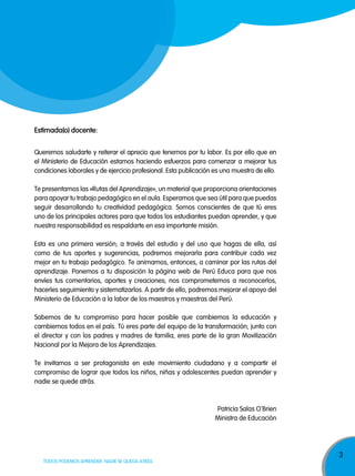 estimada(o) docente:
Queremos saludarte y reiterar el aprecio que tenemos por tu labor. Es por ello que en
el Ministerio de Educación estamos haciendo esfuerzos para comenzar a mejorar tus
condiciones laborales y de ejercicio profesional. Esta publicación es una muestra de ello.
Te presentamos las «Rutas del Aprendizaje», un material que proporciona orientaciones
para apoyar tu trabajo pedagógico en el aula. Esperamos que sea útil para que puedas
seguir desarrollando tu creatividad pedagógica. Somos conscientes de que tú eres
uno de los principales actores para que todos los estudiantes puedan aprender, y que
nuestra responsabilidad es respaldarte en esa importante misión.
Esta es una primera versión; a través del estudio y del uso que hagas de ella, así
como de tus aportes y sugerencias, podremos mejorarla para contribuir cada vez
mejor en tu trabajo pedagógico. Te animamos, entonces, a caminar por las rutas del
aprendizaje. Ponemos a tu disposición la página web de Perú Educa para que nos
envíes tus comentarios, aportes y creaciones; nos comprometemos a reconocerlos,
hacerles seguimiento y sistematizarlos. A partir de ello, podremos mejorar el apoyo del
Ministerio de Educación a la labor de los maestros y maestras del Perú.
Sabemos de tu compromiso para hacer posible que cambiemos la educación y
cambiemos todos en el país. Tú eres parte del equipo de la transformación; junto con
el director y con los padres y madres de familia, eres parte de la gran Movilización
Nacional por la Mejora de los Aprendizajes.
Te invitamos a ser protagonista en este movimiento ciudadano y a compartir el
compromiso de lograr que todos los niños, niñas y adolescentes puedan aprender y
nadie se quede atrás.
‚
Patricia Salas O Brien
Ministra de Educación

TODOS PODEMOS APRENDER, NADIE SE QUEDA ATRÁS

3

 
