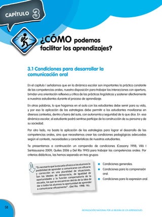 CAPÍTULO

3
¿CÓMO podemos

facilitar los aprendizajes?

3.1 Condiciones para desarrollar la
comunicación oral
En el capítulo I señalamos que en la dinámica escolar son importantes la práctica constante
de las competencias orales, nuestra disposición para trabajar las interacciones con apertura,
brindar una orientación reflexiva y crítica de las prácticas lingüísticas y sostener afectivamente
a nuestros estudiantes durante el proceso de aprendizaje.
En otras palabras, lo que hagamos en el aula con los estudiantes debe servir para su vida,
y por eso la aplicación de las estrategias debe permitir a los estudiantes movilizarse en
diversos contextos, dentro y fuera del aula, con autonomía y seguridad de lo que dice. En esa
dinámica escolar, el estudiante podrá sentirse partícipe de la construcción de su persona y de
su sociedad.
Por otro lado, no basta la aplicación de las estrategias para lograr el desarrollo de las
competencias orales, sino que necesitamos crear las condiciones pedagógicas adecuadas
según el contexto, necesidades y características de nuestros estudiantes.
Te presentamos a continuación un compendio de condiciones (Cassany 1998; Vilá I
Santasusana 2009; Quiles 2006 y Del Río 1995) para trabajar las competencias orales. Por
criterios didácticos, las hemos separado en tres grupos:
alumnos la
cuela ofrezca a los
necesario que la es
“Es
rse con eficacia
render a comunica
posibilidad de ap
situaciones.
una pluralidad de
y corrección en
igualdad de
de
de democracia,
Son los ideales
nsatoria de la
la función compe
ortunidades y
op
s de la idea de
encuentran detrá
escuela, los que se
ad de aprender
mnos la oportunid
dar a todos los alu
Río 1998: 16).
cazmente”. (Del
a comunicarse efi

58

Condiciones generales.
Condiciones para la comprensión
oral.
Condiciones para la expresion oral.

Movilización nacional por la Mejora de los aprendizajes

 