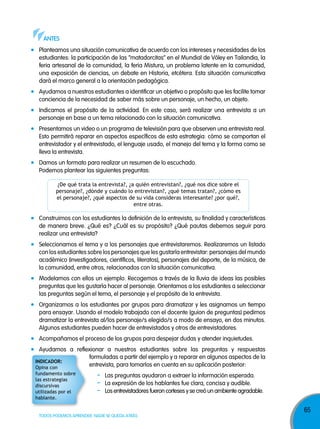anTes
Planteamos una situación comunicativa de acuerdo con los intereses y necesidades de los
estudiantes: la participación de las “matadorcitas” en el Mundial de Vóley en Tailandia, la
feria artesanal de la comunidad, la feria Mistura, un problema latente en la comunidad,
una exposición de ciencias, un debate en Historia, etcétera. Esta situación comunicativa
dará el marco general a la orientación pedagógica.
Ayudamos a nuestros estudiantes a identificar un objetivo o propósito que les facilite tomar
conciencia de la necesidad de saber más sobre un personaje, un hecho, un objeto.
Indicamos el propósito de la actividad. En este caso, será realizar una entrevista a un
personaje en base a un tema relacionado con la situación comunicativa.
Presentamos un video o un programa de televisión para que observen una entrevista real.
Esto permitirá reparar en aspectos específicos de esta estrategia: cómo se comportan el
entrevistador y el entrevistado, el lenguaje usado, el manejo del tema y la forma como se
lleva la entrevista.
Damos un formato para realizar un resumen de lo escuchado.
Podemos plantear las siguientes preguntas:
¿De qué trata la entrevista?, ¿a quién entrevistan?, ¿qué nos dice sobre el
personaje?, ¿dónde y cuándo lo entrevistan?, ¿qué temas tratan?, ¿cómo es
el personaje?, ¿qué aspectos de su vida consideras interesante? ¿por qué?,
entre otras.

Construimos con los estudiantes la definición de la entrevista, su finalidad y características
de manera breve. ¿Qué es? ¿Cuál es su propósito? ¿Qué pautas debemos seguir para
realizar una entrevista?
Seleccionamos el tema y a los personajes que entrevistaremos. Realizaremos un listado
con los estudiantes sobre los personajes que les gustaría entrevistar: personajes del mundo
académico (investigadores, científicos, literatos), personajes del deporte, de la música, de
la comunidad, entre otros, relacionados con la situación comunicativa.
Modelamos con ellos un ejemplo. Recogemos a través de la lluvia de ideas las posibles
preguntas que les gustaría hacer al personaje. Orientamos a los estudiantes a seleccionar
las preguntas según el tema, el personaje y el propósito de la entrevista.
Organizamos a los estudiantes por grupos para dramatizar y les asignamos un tiempo
para ensayar. Usando el modelo trabajado con el docente (guion de preguntas) pedimos
dramatizar la entrevista al/los personaje/s elegido/s a modo de ensayo, en dos minutos.
Algunos estudiantes pueden hacer de entrevistados y otros de entrevistadores.
Acompañamos el proceso de los grupos para despejar dudas y atender inquietudes.
Ayudamos a reflexionar a nuestros estudiantes sobre las preguntas y respuestas
formuladas a partir del ejemplo y a reparar en algunos aspectos de la
indiCadoR:
entrevista, para tomarlos en cuenta en su aplicación posterior:
Opina con
fundamento sobre
las estrategias
discursivas
utilizadas por el
hablante.

-

Las preguntas ayudaron a extraer la información esperada.
La expresión de los hablantes fue clara, concisa y audible.
Los entrevistadores fueron corteses y se creó un ambiente agradable.

TODOS PODEMOS APRENDER, NADIE SE QUEDA ATRÁS

65

 
