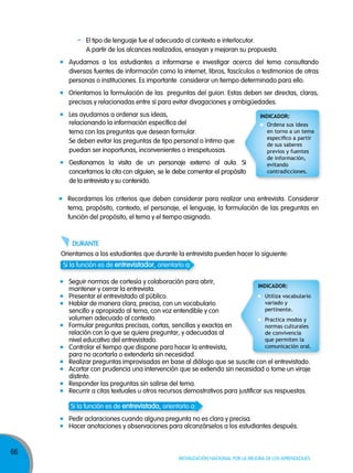 -

El tipo de lenguaje fue el adecuado al contexto e interlocutor.
A partir de los alcances realizados, ensayan y mejoran su propuesta.

Ayudamos a los estudiantes a informarse e investigar acerca del tema consultando
diversas fuentes de información como la internet, libros, fascículos o testimonios de otras
personas o instituciones. Es importante considerar un tiempo determinado para ello.
Orientamos la formulación de las preguntas del guion. Estas deben ser directas, claras,
precisas y relacionadas entre sí para evitar divagaciones y ambigüedades.
Les ayudamos a ordenar sus ideas,
relacionando la información específica del
tema con las preguntas que desean formular.
Se deben evitar las preguntas de tipo personal o íntimo que
puedan ser inoportunas, inconvenientes o irrespetuosas.
gestionamos la visita de un personaje externo al aula. Si
concertamos la cita con alguien, se le debe comentar el propósito
de la entrevista y su contenido.

INDICADOR:
Ordena sus ideas
en torno a un tema
especifico a partir
de sus saberes
previos y fuentes
de información,
evitando
contradicciones.

Recordamos los criterios que deben considerar para realizar una entrevista. Considerar
tema, propósito, contexto, el personaje, el lenguaje, la formulación de las preguntas en
función del propósito, el tema y el tiempo asignado.

dUranTe
Orientamos a los estudiantes que durante la entrevista pueden hacer lo siguiente:
Si la función es de entrevistador, orientarlo a:
Seguir normas de cortesía y colaboración para abrir,
INDICADOR:
mantener y cerrar la entrevista.
Utiliza vocabulario
Presentar el entrevistado al público.
variado y
Hablar de manera clara, precisa, con un vocabulario
pertinente.
sencillo y apropiado al tema, con voz entendible y con
volumen adecuado al contexto.
Practica modos y
formular preguntas precisas, cortas, sencillas y exactas en
normas culturales
relación con lo que se quiere preguntar, y adecuadas al
de convivencia
que permiten la
nivel educativo del entrevistado.
comunicación oral.
Controlar el tiempo que dispone para hacer la entrevista,
para no acortarla o extenderla sin necesidad.
Realizar preguntas improvisadas en base al diálogo que se suscite con el entrevistado.
Acortar con prudencia una intervención que se extienda sin necesidad o tome un viraje
distinto.
Responder las preguntas sin salirse del tema.
Recurrir a citas textuales u otros recursos demostrativos para justificar sus respuestas.
Si la función es de entrevistado, orientarlo a:
Pedir aclaraciones cuando alguna pregunta no es clara y precisa.
Hacer anotaciones y observaciones para alcanzárselos a los estudiantes después.

66

MOVILIzACIÓN NACIONAL POR LA MEJORA DE LOS APRENDIzAJES

 