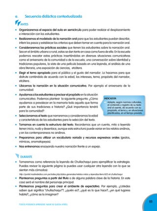 e.

secuencia didáctica contextualizada
anTes
organizaremos el espacio del aula en semicírculo para poder realizar el desplazamiento
e interacción con los estudiantes.
realizaremos el modelado de la narración oral para que los estudiantes puedan describir,
inferir los pasos y establecer los criterios que deben tomar en cuenta para la narración oral.
consideraremos las prácticas sociales que tienen los estudiantes sobre la narración oral.
Sea en el ámbito urbano o rural, estas se dan tanto en casa como fuera de ella. En la escuela
podemos rescatar estas prácticas insertándolas en diversas situaciones comunicativas
como el aniversario de la comunidad o de la escuela, una conversación sobre identidad y
tradiciones populares, la vista de una película basada en una leyenda, el análisis de una
obra literaria, una exposición de ciencias, etcétera.
elegir el tema apropiado para el público y el gusto del narrador. Lo hacemos para que
disfrute contándolo de acuerdo con la edad, los intereses, tema, propósito del narrador,
etcétera.
Ubicamos la narración en la situación comunicativa. Por ejemplo el aniversario de la
comunidad.
ayudamos a los estudiantes a precisar el propósito en la situación
comunicativa. Podemos plantear la siguiente pregunta: ¿Cómo
ayudamos a prevalecer en la memoria todo aquello que forma
parte de sus tradiciones e historia? ¿Qué importancia tendrá
para la comunidad?
seleccionamos el texto que narraremos y consideramos la edad
y características de los estudiantes para la selección del texto.

indicador:
Adapta, según normas culturales,
el contenido y registro de su texto
oral al oyente, de acuerdo con su
propósito, el tema y, en situaciones
planificadas, en el tiempo previsto.

Tomamos en cuenta la estructura del texto. Recordemos que un cuento, mito o leyenda
tienen inicio, nudo y desenlace, aunque esta estructura puede variar en los relatos andinos,
y en los contemporaneos no andinos.
prepararnos para utilizar un vocabulario variado y recursos expresivos orales (gestos,
mímicas, onomatopeyas).
nos entrenamos ensayando nuestra narración frente a un espejo.
dUranTe
Tomaremos como referencia la leyenda de Chullachaqui para ejemplificar la estrategia.
Puedes revisar la siguiente página (o puedes usar cualquier otra leyenda con la que se
sientan más cómodos):
http://portal.madrededios.com.pe/index.php/datos-generales/relatos-mitos-y-leyendas/item/422-el-chullachaqui

planteamos preguntas a partir del título o de alguna palabra clave de la historia. En este
caso será el nombre del personaje principal.
planteamos preguntas para crear el ambiente de expectativa. Por ejemplo, ¿Ustedes
saben qué significa “chullachaqui”?, ¿quién es?, ¿qué es lo que hace?, ¿en qué lugares
habita?, ¿cómo se lo imaginan?
TODOS PODEMOS APRENDER, NADIE SE QUEDA ATRÁS

69

 