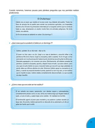 Cuando narremos, haremos pausas para plantear preguntas que nos permitan realizar
predicciones.

El Chullachaqui
Calixto era un joven que residía en la zona rural, muy distante del pueblo. Todos los
fines de semana iba al pueblo para vender sus productos agrícolas y se hospedaba
donde su tío. El lunes muy temprano retornaba por un angosto camino que lo conducía
hasta su casa, atravesando un amplio monte lleno de animales peligrosos. No tenía
miedo, era valiente.
Un fin de semana se adelantó en volver. Era domingo 7.

¿Qué crees que le sucederá a Calixto en un domingo 7?

– Calixto, quédate. Es un día malo –dijo su tío.
El joven no hizo caso a su tío. Llegó a su casa al atardecer y escuchó silbar a las
perdices al filo de la chacra. Cogió su escopeta y salió a cazarlas. Ya en el lugar, se fue
acercando con mucha precaución hasta el punto donde las escuchó gritar la última vez.
Avanzaba agazapado y vio moverse una rama. Efectivamente, allí estaban posadas las
perdices. Levantó la escopeta, apuntó y disparó hacia el bulto. Las aves volaron, pero
una cayó al suelo.Calixto se puso a buscarla hasta que escuchó que algo pataleaba: la
perdiz daba sus últimos alientos de vida. Entonces Calixto apoyó su escopeta en un
árbol, y cuando se proponía levantar la presa, apareció un ser muy raro, un ser exótico
que le impidió el paso. Calixto estaba completamente desconcertado. Lo que sucedía
era algo inaudito.

¿Cómo crees que era este ser tan exótico?

El ser extraño era enano, panzoncito, con dientes negros y sobresalientes,
completamente peludo como un oso, tenía una melena larga que llegaba hasta el
suelo, un pie al revés, y usaba hojas como vestido. En realidad era horrible.
El hombrecillo agarró al joven para morderlo y se pusieron a pelear durante un
largo rato. De pronto, Calixto aprovechó un descuido de su adversario y le dio un
golpe tan fuerte que lo soltó.

TODOS PODEMOS APRENDER, NADIE SE QUEDA ATRÁS

71

 