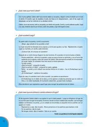 ¿Qué crees que hará Calixto?
Con mucha agilidad, Calixto saltó hacia donde estaba su escopeta y disparó contra el extraño ser en todo
el vientre. El enanito cayó de espaldas al suelo, las tripas se le desparramaron… pero él las cogió con
desparpajo y se las fue metiendo en su abultado vientre.
Calixto, al ver esa escena, botó su escopeta y se olvidó de la perdiz. Corrió y corrió pidiendo auxilio. Llegó
a su casa, botando espuma por la boca, subió dos gradas y cayó desmayado al piso.

¿Qué sucederá luego?
Su padre salió a la puerta y corrió a socorrerlo.
– ¡Mujer, algo extraño le ha sucedido a Cali!
La mujer escuchó los llamados de su esposo y corrió para ayudar a su hijo. Rápidamente, el padre
cogió su machete y el candil y salió diciendo:
– ¡Cuida al Cali, iré a buscar al curandero!
Después de un cierto tiempo llegaron los dos hombres. El curandero le tomó el pulso a Calixto.
– Pronto estará bien –afirmó el curandero, quien se puso a fumar su cachimba, y con el humo iba
soplando por la cabeza y resto del cuerpo de Calixto. Este permanecía echado en el emponado,
sin poder hablar. El curandero hizo tres veces la misma operación.
– Ya está curado.
– ¿Qué ha tenido? –preguntó el padre.
– ¿Qué ha sufrido mi hijito? –preguntó la madre, agitada.
– Señor –se sentó y se le dibujó una sonrisa irónica en el rostro–, fue el Chullachaqui que lo
asustó.
– ¿El Chullachaqui? –repitieron los padres.
Fuera de casa, el curandero narró cómo sucedió. Los padres se asombraron:
– El Chullachaqui es el diablo de la selva y se les aparece a todas las personas que no creen en
Dios, o no están bautizadas. El muchacho estará bien, ya pasó todo el peligro.
Ellos decidieron que regresaría a aquel lugar para recoger las pertenencias de Calixto.

¿Qué creen que encontraron cuando volvieron al lugar?
Al día siguiente Calixto relató a sus padres lo que le había pasado. Luego se dirigieron al lugar de
lo ocurrido para recoger la escopeta. El terreno donde lucharon estaba todo revuelto. Las hormigas
estaban comiéndose a la perdiz, y a un costado se encontraba un pequeño tronco podrido con un
agujero en medio.
– Regresemos a casa -dijo el padre-. Ahora pensemos en los padrinos para bautizar a Cali.
– Si, los padrinos -dijo la mujer.
– No tengan miedo -dijo el maestro-. Solo es un cuento.
Fuente: Los guardianes de la Isla Sagrada (adaptado)

72

Movilización nacional por la Mejora de los aprendizajes

 