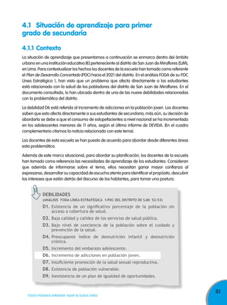 4.1 Situación de aprendizaje para primer
grado de secundaria
4.1.1 Contexto
La situación de aprendizaje que presentamos a continuación se enmarca dentro del ámbito
urbano en una institución educativa (IE) perteneciente al distrito de San Juan de Miraflores (SJM),
en Lima. Para contextualizar los hechos los docentes de la escuela han tomado como referente
el Plan de Desarrollo Concertado (PDC) hacia el 2021 del distrito. En el análisis FODA de su PDC
Línea Estratégica 1, han visto que un problema que afecta directamente a los estudiantes
está relacionado con la salud de los pobladores del distrito de San Juan de Miraflores. En el
documento consultado, lo han ubicado dentro de una de las nueve debilidades relacionadas
con la problemática del distrito.
La debilidad D6 está referida al incremento de adicciones en la población joven. Los docentes
saben que esto afecta directamente a sus estudiantes de secundaria; más aún, su decisión de
abordarla se debe a que el consumo de estupefacientes a nivel nacional se ha incrementado
en los adolescentes menores de 11 años, según el último informe de DEVIDA. (En el cuadro
complementario citamos la noticia relacionada con este tema).
Los docentes de esta escuela se han puesto de acuerdo para abordar desde diferentes áreas
esta problemática.
Además de este marco situacional, para abordar su planificación, los docentes de la escuela
han tomado como referencia las necesidades de aprendizaje de los estudiantes. Consideran
que además de informarse sobre el tema, ellos necesitan ganar mayor confianza al
expresarse, desarrollar su capacidad de escucha atenta para identificar el propósito, descubrir
los intereses que están detrás del discurso de los hablantes, para tomar una postura.

dEbilidadEs
(análisis foda línEa EsTRaTÉgiCa 1-PdC dEl disTRiTo dE sJm: 52-53)

d1. Existencia de un significativo porcentaje de la población sin
acceso a cobertura de salud.

d2. Baja calidad y calidez de los servicios de salud pública.
d3. Bajo nivel de conciencia de la población sobre el cuidado y
prevención de la salud.

d4. Preocupante índice de desnutrición infantil y desnutrición
crónica.

d5. Incremento del embarazo adolescente.
d6. Incremento de adicciones en población joven.
d7. Insuficiente promoción de la salud sexual-reproductiva.
d8. Existencia de población vulnerable.
d9. Inexistencia de un plan de igualdad de oportunidades.

TODOS PODEMOS APRENDER, NADIE SE QUEDA ATRÁS

83

 