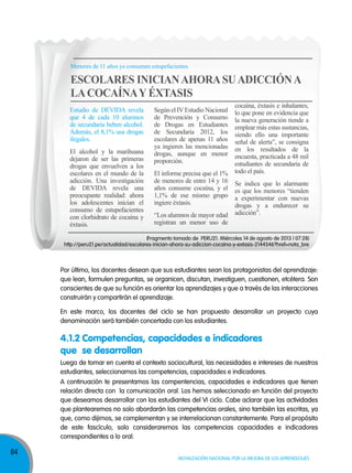 Menores de 11 años ya consumen estupefacientes

ESCOLARES INICIAN AHORA SU ADICCIÓN A
LA COCAÍNA Y ÉXTASIS
Estudio de DEVIDA revela
que 4 de cada 10 alumnos
de secundaria beben alcohol.
Además, el 8,1% usa drogas
ilegales.
El alcohol y la marihuana
dejaron de ser las primeras
drogas que envuelven a los
escolares en el mundo de la
adicción. Una investigación
de DEVIDA revela una
preocupante realidad: ahora
los adolescentes inician el
consumo de estupefacientes
con clorhidrato de cocaína y
éxtasis.

Según el IV Estudio Nacional
de Prevención y Consumo
de Drogas en Estudiantes
de Secundaria 2012, los
escolares de apenas 11 años
ya ingieren las mencionadas
drogas, aunque en menor
proporción.
El informe precisa que el 1%
de menores de entre 14 y 16
años consume cocaína, y el
1,1% de ese mismo grupo
ingiere éxtasis.
“Los alumnos de mayor edad
registran un menor uso de

cocaína, éxtasis e inhalantes,
lo que pone en evidencia que
la nueva generación tiende a
emplear más estas sustancias,
siendo ello una importante
señal de alerta”, se consigna
en los resultados de la
encuesta, practicada a 48 mil
estudiantes de secundaria de
todo el país.
Se indica que lo alarmante
es que los menores “tienden
a experimentar con nuevas
drogas y a endurecer su
adicción”.

(Fragmento tomado de PERU21. Miércoles 14 de agosto de 2013 | 07:28)
http://peru21.pe/actualidad/escolares-inician-ahora-su-adiccion-cocaina-y-extasis-2144546?href=nota_bre

Por último, los docentes desean que sus estudiantes sean los protagonistas del aprendizaje:
que lean, formulen preguntas, se organicen, discutan, investiguen, cuestionen, etcétera. Son
conscientes de que su función es orientar los aprendizajes y que a través de las interacciones
construirán y compartirán el aprendizaje.
En este marco, los docentes del ciclo se han propuesto desarrollar un proyecto cuya
denominación será también concertada con los estudiantes.

4.1.2 Competencias, capacidades e indicadores
que se desarrollan
Luego de tomar en cuenta el contexto sociocultural, las necesidades e intereses de nuestros
estudiantes, seleccionamos las competencias, capacidades e indicadores.
A continuación te presentamos las compentencias, capacidades e indicadores que tienen
relación directa con la comunicación oral. Los hemos seleccionado en función del proyecto
que deseamos desarrollar con los estudiantes del VI ciclo. Cabe aclarar que las actividades
que plantearemos no solo abordarán las competencias orales, sino también las escritas, ya
que, como dijimos, se complementan y se interrelacionan constantemente. Para el propósito
de este fascículo, solo consideraremos las competencias capacidades e indicadores
correspondientes a lo oral.

84

Movilización nacional por la Mejora de los aprendizajes

 