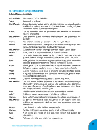 b. planificación con los estudiantes
b.1 identificamos el propósito
prof. Marcelo

: ¡Buenos días a todos! ¿Qué tal?

Todos

: ¡Buenos días, profesor!

prof. Marcelo

: ¿Recuerdan que en la clase anterior leímos la noticia de que los adolescentes
en el Perú se inician a temprana edad en la adicción a las drogas? ¿Qué
comentarios hicimos a partir de lo trabajado?

carlos

: Que era importante saber de qué manera esta situación nos afectaba a
nosotros en el distrito.

prof. Marcelo

: ¿Para qué creen que es importante esta información? ¿En qué medida nos
ayudará?

carmen

: Para estar atentos a lo que pasa en nuestra zona y en el Perú.

ernesto

: Para tomar precauciones, profe, porque uno tiene que saber por qué calle
camina; también para conocer dónde venden la droga.

prof. Marcelo

: ¿Qué harías si tu vecino o un amigo te ofrecen droga?, ¿qué le dices?

ernesto

: No sé, profe; si es mi pata sería difícil, el otro me da miedo.

alfredo

: Difícil, profe, yo tampoco sabría qué decir. Conozco patas bien tranquilos
que han caído en la droga, son choches, profe, buena gente. Dan pena.

lucía

: Profe, ¿y cómo es un chico que se droga? Si la noticia dice que han aumentado
los casos, quizás estamos con uno y no nos hemos dado cuenta.

clara

: Verdad, profe. Yo ya no le hablaría. Pero no sé qué más haría. Aunque me
daría pena no poder ayudarlo, porque ni siquiera sabría cómo hacerlo.

víctor

: Sí, profe. Yo conozco casos donde la familia no lo ayuda y lo bota de la casa.

saida

: A algunos los encierran en esos centros de rehabilitación, pero no todos
tienen plata para esos lugares.

carmen

: ¿Y de qué manera podemos ayudarlos?... Somos muy chicos.

prof. Marcelo

: Creo que tienen muchas preguntas e inquietudes, necesitamos mayor
información y orientación para abordar este problema. ¿Qué podríamos
hacer para informarnos más sobre el tema, y de qué manera actuar frente
a un amigo o conocido que se drogue?

lucía

: Tendríamos que buscar más información en internet y en los libros.

alfredo

: Podríamos traer a un experto que nos hable del problema.

carmen

: Claro, profe. Podríamos hacerle varias preguntas. ¡Hasta una entrevista…!

prof. Marcelo

: Me parecen muy buenas ideas. Recuerden que en nuestro distrito este
problema es preocupante. ¿Quiénes creen que nos podrían dar mayor
información?

ernesto

: Un ex drogadicto, profe. Podríamos entrevistarlo.

carmen

: También podría ser a una señora que ha tenido un hijo drogadicto.

lucía

: A un policía que trabaja en esa área. Ellos también nos pueden dar
información .

víctor

: Podemos entrevistar a un médico o a una psicóloga.

TODOS PODEMOS APRENDER, NADIE SE QUEDA ATRÁS

87

 