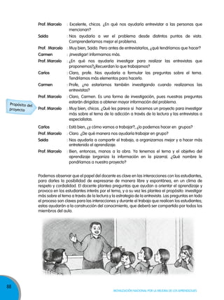 prof. Marcelo

: Excelente, chicos. ¿En qué nos ayudaría entrevistar a las personas que
mencionan?

saida

: Nos ayudaría a ver el problema desde distintos puntos de vista.
Comprenderíamos mejor el problema.

prof. Marcelo : Muy bien, Saida. Pero antes de entrevistarlos, ¿qué tendríamos que hacer?
carmen
prof. Marcelo

: ¿En qué nos ayudaría investigar para realizar las entrevistas que
proponemos?¿Recuerdan lo que trabajamos?

carlos

: Claro, profe. Nos ayudaría a formular las preguntas sobre el tema.
Tendríamos más elementos para hacerlo.

carmen

: Profe, ¿no estaríamos también investigando cuando realizamos las
entrevistas?

prof. Marcelo

: Claro, Carmen. Es una forma de investigación, pues nuestras preguntas
estarán dirigidas a obtener mayor información del problema.

prof. Marcelo

: Muy bien, chicos. ¿Qué les parece si hacemos un proyecto para investigar
más sobre el tema de la adicción a través de la lectura y las entrevistas a
especialistas.

carlos

: Está bien, ¿y cómo vamos a trabajar?, ¿lo podemos hacer en grupos?

prof. Marcelo

: Claro. ¿De qué manera nos ayudaría trabajar en grupo?

saida

: Nos ayudaría a compartir el trabajo, a organizarnos mejor y a hacer más
entretenido el aprendizaje.

prof. Marcelo

Propósito del
proyecto

: ¡Investigar! Informarnos más.

: Bien, entonces, manos a la obra. Ya tenemos el tema y el objetivo del
aprendizaje (organiza la información en la pizarra). ¿Qué nombre le
pondríamos a nuestro proyecto?

Podemos observar que el papel del docente es clave en las interacciones con los estudiantes,
para darles la posibilidad de expresarse de manera libre y espontánea, en un clima de
respeto y cordialidad. El docente plantea preguntas que ayudan a orientar el aprendizaje y
provoca en los estudiantes interés por el tema, y a su vez les plantea el propósito: investigar
más sobre el tema a través de la lectura y la estrategia de la entrevista. Las preguntas en todo
el proceso son claves para las interacciones y durante el trabajo que realicen los estudiantes;
estas ayudarán a la construcción del conocimiento, que deberá ser compartido por todos los
miembros del aula.

88

Movilización nacional por la Mejora de los aprendizajes

 