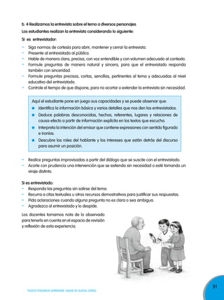 b. 4 realizamos la entrevista sobre el tema a diversos personajes
los estudiantes realizan la entrevista considerando lo siguiente:
si es entrevistador:

-

Siga normas de cortesía para abrir, mantener y cerrar la entrevista.
Presente al entrevistado al público.
Hable de manera clara, precisa, con voz entendible y con volumen adecuado al contexto.
Formule preguntas de manera natural y sincera, para que el entrevistado responda
también con sinceridad.
Formule preguntas precisas, cortas, sencillas, pertinentes al tema y adecuadas al nivel
educativo del entrevistado.
Controle el tiempo de que dispone, para no acortar o extender la entrevista sin necesidad.
Aquí el estudiante pone en juego sus capacidades y se puede observar que:
Identifica la información básica y varios detalles que nos den los entrevistados.
Deduce palabras desconocidas, hechos, referentes, lugares y relaciones de
causa-efecto a partir de información explícita en los textos que escucha.
Interpreta la intención del emisor que contiene expresiones con sentido figurado
e ironías.
Descubre los roles del hablante y los intereses que están detrás del discurso
para asumir un posición.

-

Realice preguntas improvisadas a partir del diálogo que se suscite con el entrevistado.
Acorte con prudencia una intervención que se extienda sin necesidad o esté tomando un
viraje distinto.

si es entrevistado:
- Responda las preguntas sin salirse del tema.
- Recurra a citas textuales u otros recursos demostrativos para justificar sus respuestas.
- Pida aclaraciones cuando alguna pregunta no es clara o sea ambigua.
- Agradezca al entrevistado y lo despide.
Los docentes tomamos nota de lo observado
para tenerlo en cuenta en el espacio de revisión
y reflexión de esta experiencia.

TODOS PODEMOS APRENDER, NADIE SE QUEDA ATRÁS

91

 