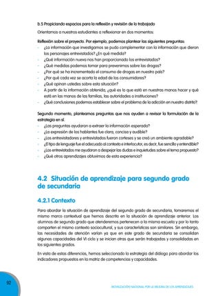 b.5 propiciando espacios para la reflexión y revisión de lo trabajado
Orientamos a nuestros estudiantes a reflexionar en dos momentos:
reflexión sobre el proyecto. por ejemplo, podemos plantear las siguientes preguntas:
- ¿La información que investigamos se pudo complementar con la información que dieron
los personajes entrevistados? ¿En qué medida?
- ¿Qué información nueva nos han proporcionado los entrevistados?
- ¿Qué medidas podemos tomar para prevenirnos sobre las drogas?
- ¿Por qué se ha incrementado el consumo de drogas en nuestro país?
- ¿Por qué cada vez se acorta la edad de los consumidores?
- ¿Qué opinan ustedes sobre esta situación?
- A partir de la información obtenida, ¿qué es lo que está en nuestras manos hacer y qué
está en las manos de las familias, las autoridades o instituciones?
- ¿Qué conclusiones podemos establecer sobre el problema de la adicción en nuestro distrito?
segundo momento, planteamos preguntas que nos ayuden a revisar la formulación de la
estrategia en sí.
- ¿Las preguntas ayudaron a extraer la información esperada?
- ¿La expresión de los hablantes fue clara, concisa y audible?
- ¿Los entrevistadores y entrevistados fueron corteses y se creó un ambiente agradable?
- ¿El tipo de lenguaje fue el adecuado al contexto e interlocutor, es decir, fue sencillo y entendible?
- ¿Los entrevistados me ayudaron a despejar las dudas e inquietudes sobre el tema propuesto?
- ¿Qué otros aprendizajes obtuvimos de esta experiencia?

4.2 Situación de aprendizaje para segundo grado
de secundaria
4.2.1 Contexto
Para abordar la situación de aprendizaje del segundo grado de secundaria, tomaremos el
mismo marco contextual que hemos descrito en la situación de aprendizaje anterior. Los
alumnos de segundo grado que atenderemos pertenecen a la misma escuela y por lo tanto
comparten el mismo contexto sociocultural, y sus características son similares. Sin embargo,
las necesidades de atención varían ya que en este grado de secundaria se consolidan
algunas capacidades del VI ciclo y se inician otras que serán trabajadas y consolidadas en
los siguientes grados.
En vista de estas diferencias, hemos seleccionado la estrategia del diálogo para abordar los
indicadores propuestos en la matriz de competencias y capacidades.

92

Movilización nacional por la Mejora de los aprendizajes

 