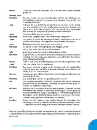 ernesto

: Quizás para espantar a la gente, para que no compre porque se puede
quedar así.

(algunas risas)
prof. rosa
: Bien, hay mucho más que comentar sobre el tema. Los felicito por sus
participaciones, están siendo muy acertadas. ¿Es cierto lo que se afirma en
la segunda expresión?
josé
: Profesora. No sé si el alcohol mejora del todo las relaciones con los demás,
pero sí te desinhibes. He visto que la gente cuando toma se pone más
alegre. Se ponen a bailar, conversan más; pero también algunos se ponen
más violentos, les dan ganas de pelear y terminan matándose.
javier
: Eso es cuando tienes mala borrachera.
prof. rosa
: A ver, Javier, ¿entonces cómo sería tener “ buena borrachera”?
javier
: Lo que pasa es que mi hermano se pone bueno cuando se emborracha, se
pone de buen carácter y me da propina. (Risas entre los estudiantes).
juana
: Sería interesante saber si emborracharse es bueno.
prof. rosa
: Me parece una muy buena pregunta para indagar, Juanita.
Bien. ¿Cómo se les llaman a estas afirmaciones?.
sofía
: Se les llaman mitos. Son mentiras disfrazadas de verdad.
prof. rosa
: Muy bien, Sofía. Las dos afirmaciones son mentiras, pero quieren pasar como
verdades. ¿Por qué? ¿A quiénes escuchamos usar este tipo de afirmaciones
sobre el tabaco y el alcohol?
ernesto
: Profe, es una forma de justificarse porque se bebe o fuma, pero nada más.
javier
: Dicen eso los que no conocen la verdad.
prof. rosa
: Bien, Javier, entonces, ¿cuáles son las verdades sobre las drogas?¿Qué
podemos hacer para identificar lo que está detrás de estos mitos sobre el
tabaco, el alcohol y otras drogas?
carmen
: Investigar, profesora. Debemos consultar varios textos para saber cuál es la
verdad de las drogas.
prof. rosa
: Muy buena idea, Carmen. ¿En qué nos ayudaría hacerlo?
luis
: Para no dejarnos engañar. Podríamos identificar cuáles son las intenciones
o las creencias de las personas. Sabríamos con quién estamos y por eso
también nos podríamos cuidar mejor.
prof. rosa
: Muy bien, chicos, son unos tromes. Sus participaciones y preguntas han sido
importantes para plantear la necesidad de investigar. ¿Qué les parece si
investigamos sobre los mitos de las drogas y su relación con los problemas
de droga en nuestro distrito? Luego compartimos en grupos la información.
luis
: Está bien. Profe, ¿podemos revisar videos y el internet?
prof. rosa
: Buena idea, Luis. Podemos usar muchas fuentes de información. Pero
vamos organizándonos. Ya tenemos el tema ¿Cuál sería nuestro propósito?
…(La profesora procede a seguir las mismas pautas del profesor Marcelo.)

Como en el ejemplo de la primera situación de aprendizaje, las interacciones entre el docente
y los estudiantes son claves para orientar el aprendizaje, motivar el interés y definir lo que ha
de hacerse.

TODOS PODEMOS APRENDER, NADIE SE QUEDA ATRÁS

95

 