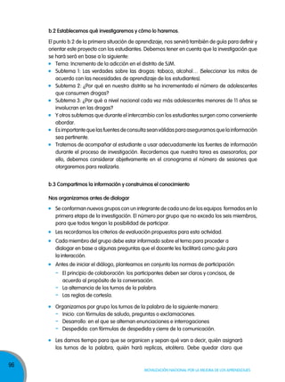 b.2 establecemos qué investigaremos y cómo lo haremos.
El punto b.2 de la primera situación de aprendizaje, nos servirá también de guía para definir y
orientar este proyecto con los estudiantes. Debemos tener en cuenta que la investigación que
se hará será en base a lo siguiente:
Tema: Incremento de la adicción en el distrito de SJM.
Subtema 1: Las verdades sobre las drogas: tabaco, alcohol… (Seleccionar los mitos de
acuerdo con las necesidades de aprendizaje de los estudiantes).
Subtema 2: ¿Por qué en nuestro distrito se ha incrementado el número de adolescentes
que consumen drogas?
Subtema 3: ¿Por qué a nivel nacional cada vez más adolescentes menores de 11 años se
involucran en las drogas?
Y otros subtemas que durante el intercambio con los estudiantes surgen como conveniente
abordar.
Es importante que las fuentes de consulta sean válidas para asegurarnos que la información
sea pertinente.
Tratemos de acompañar al estudiante a usar adecuadamente las fuentes de información
durante el proceso de investigación. Recordemos que nuestra tarea es asesorarlos; por
ello, debemos considerar objetivamente en el cronograma el número de sesiones que
otorgaremos para realizarla.
b.3 compartimos la información y construimos el conocimiento
nos organizamos antes de dialogar
Se conforman nuevos grupos con un integrante de cada uno de los equipos formados en la
primera etapa de la investigación. El número por grupo que no exceda los seis miembros,
para que todos tengan la posibilidad de participar.
Les recordamos los criterios de evaluación propuestos para esta actividad.
Cada miembro del grupo debe estar informado sobre el tema para proceder a
dialogar en base a algunas preguntas que el docente les facilitará como guía para
la interacción.
Antes de iniciar el diálogo, planteamos en conjunto las normas de participación:

-

El principio de colaboración: los participantes deben ser claros y concisos, de
acuerdo al propósito de la conversación.
La alternancia de los turnos de la palabra.
Las reglas de cortesía.

Organizamos por grupo los turnos de la palabra de la siguiente manera:
- Inicio: con fórmulas de saludo, preguntas o exclamaciones.
- Desarrollo: en el que se alternan enunciaciones e interrogaciones
- Despedida: con fórmulas de despedida y cierre de la comunicación.
Les damos tiempo para que se organicen y sepan qué van a decir, quién asignará
los turnos de la palabra, quién hará replicas, etcétera. Debe quedar claro que

96

Movilización nacional por la Mejora de los aprendizajes

 
